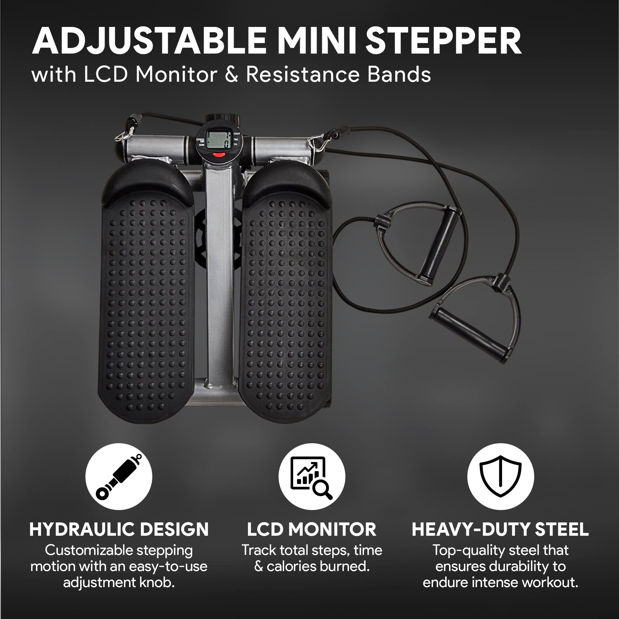 ADJUSTABLE MINI STEPPER with LCD Monitor & Resistance Bands

HYDRAULIC DESIGN
Customizable stepping motion with an easy-to-use adjustment knob.

LCD MONITOR
Track total steps, time & calories burned.

HEAVY-DUTY STEEL
Top-quality steel that ensures durability to endure intense workout.