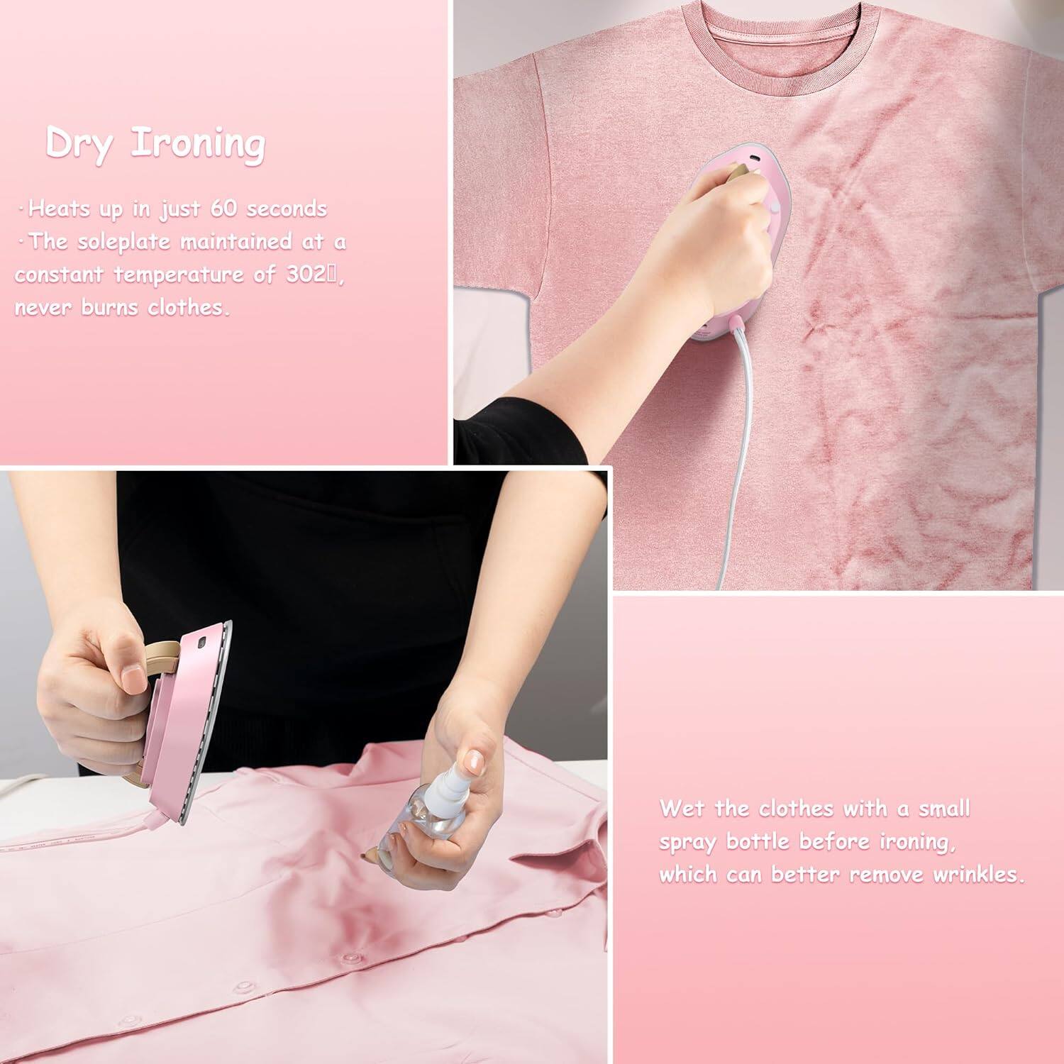 Dry Ironing

- Heats up in just 60 seconds
- The soleplate maintained at a constant temperature of 302°F, never burns clothes.

Wet the clothes with a small spray bottle before ironing, which can better remove wrinkles.