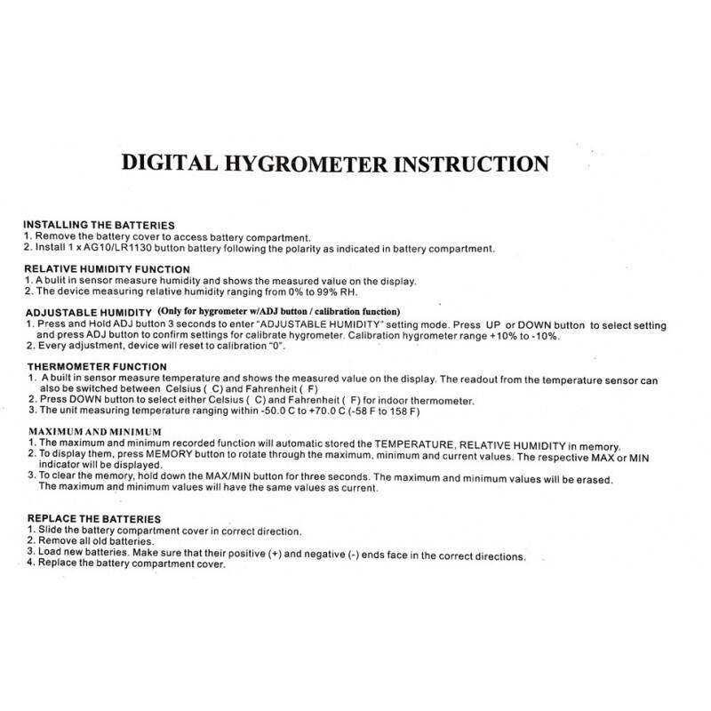 DIGITAL HYGROMETER INSTRUCTION

INSTALLING THE BATTERIES
1. Remove the battery cover to access battery compartment.
2. Install 1 x AG10/LR1130 button battery following the polarity as indicated in battery compartment.

RELATIVE HUMIDITY FUNCTION
1. A built-in sensor measures humidity and shows the measured value on the display.
2. The device measures relative humidity ranging from 0% to 99% RH.

ADJUSTABLE HUMIDITY (Only for hygrometer w/ADJ button/calibration function)
1. Press and Hold ADJ button 3 seconds to enter "ADJUSTABLE HUMIDITY" setting mode. Press UP or DOWN button to select setting and press ADJ button to confirm settings for calibrate hygrometer. Calibration hygrometer range +10% to -10%.
2. Every adjustment, device will reset to calibration "0".

THERMOMETER FUNCTION
1. A built-in sensor measures temperature and shows the measured value on the display. The readout from the temperature sensor can also be switched between Celsius (C) and Fahrenheit (F) for indoor thermometer.
2. Press DOWN button to select either Celsius (C)