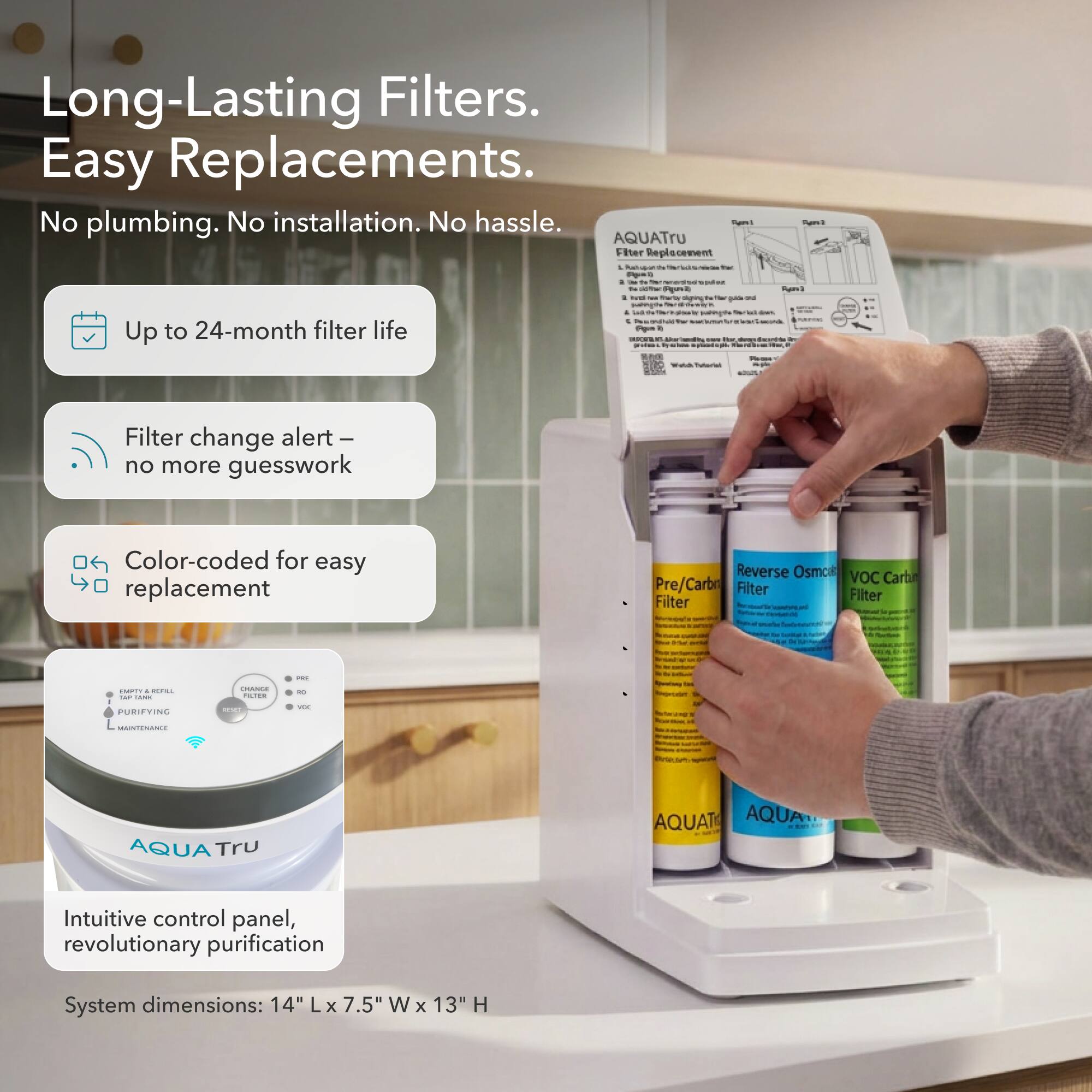 Long-Lasting Filters. Easy Replacements.  
No plumbing. No installation. No hassle.  

- Up to 24-month filter life  
- Filter change alert – no more guesswork  
- Color-coded for easy replacement  

Reverse Osmosis VOC Carbon Pre/Carbon Filter  

Intuitive control panel, revolutionary purification  

System dimensions: 14" L x 7.5" W x 13" H