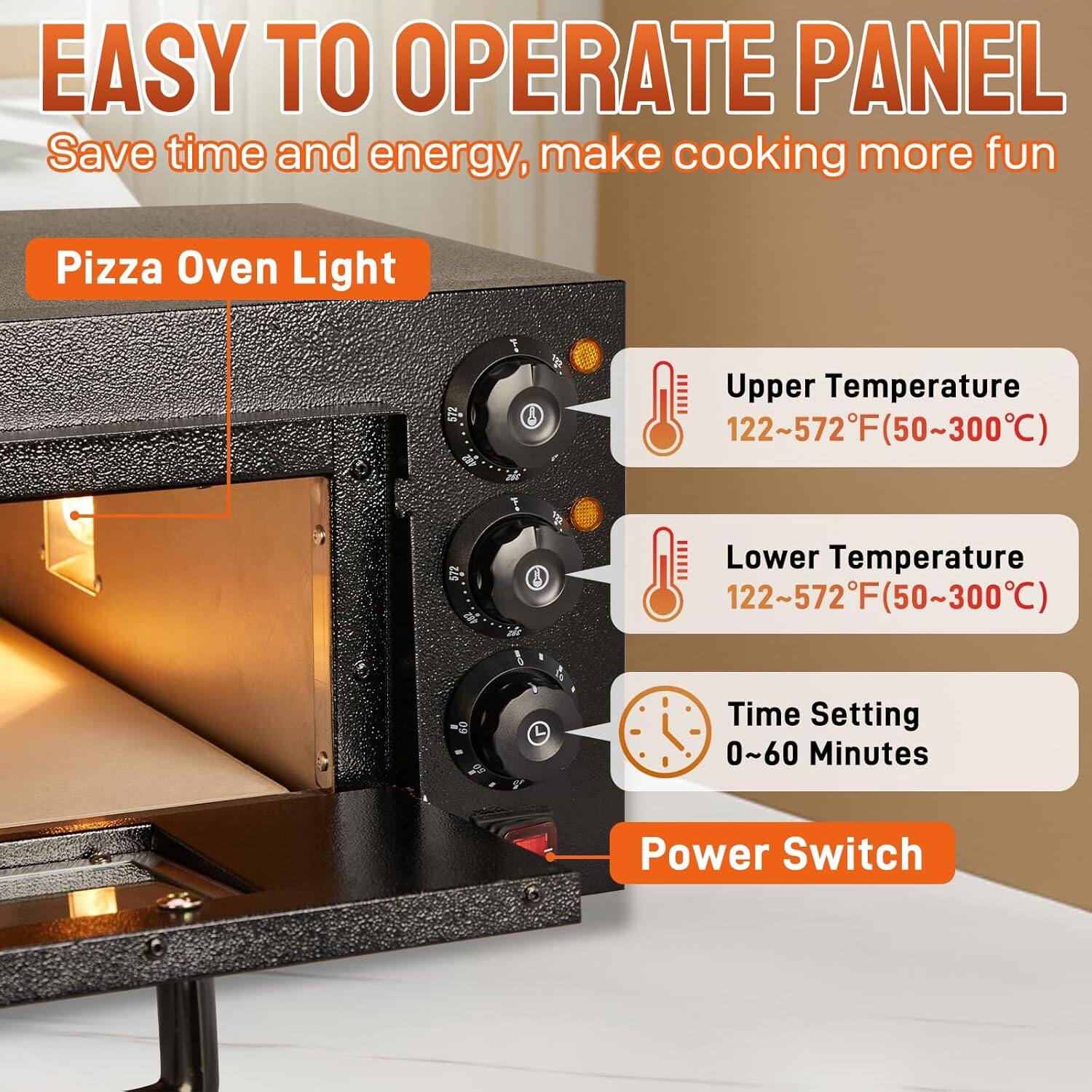 EASY TO OPERATE PANEL  
Save time and energy, make cooking more fun  

Pizza Oven Light  

Upper Temperature  
122~572°F (50~300°C)  

Lower Temperature  
122~572°F (50~300°C)  

Time Setting  
0~60 Minutes  

Power Switch