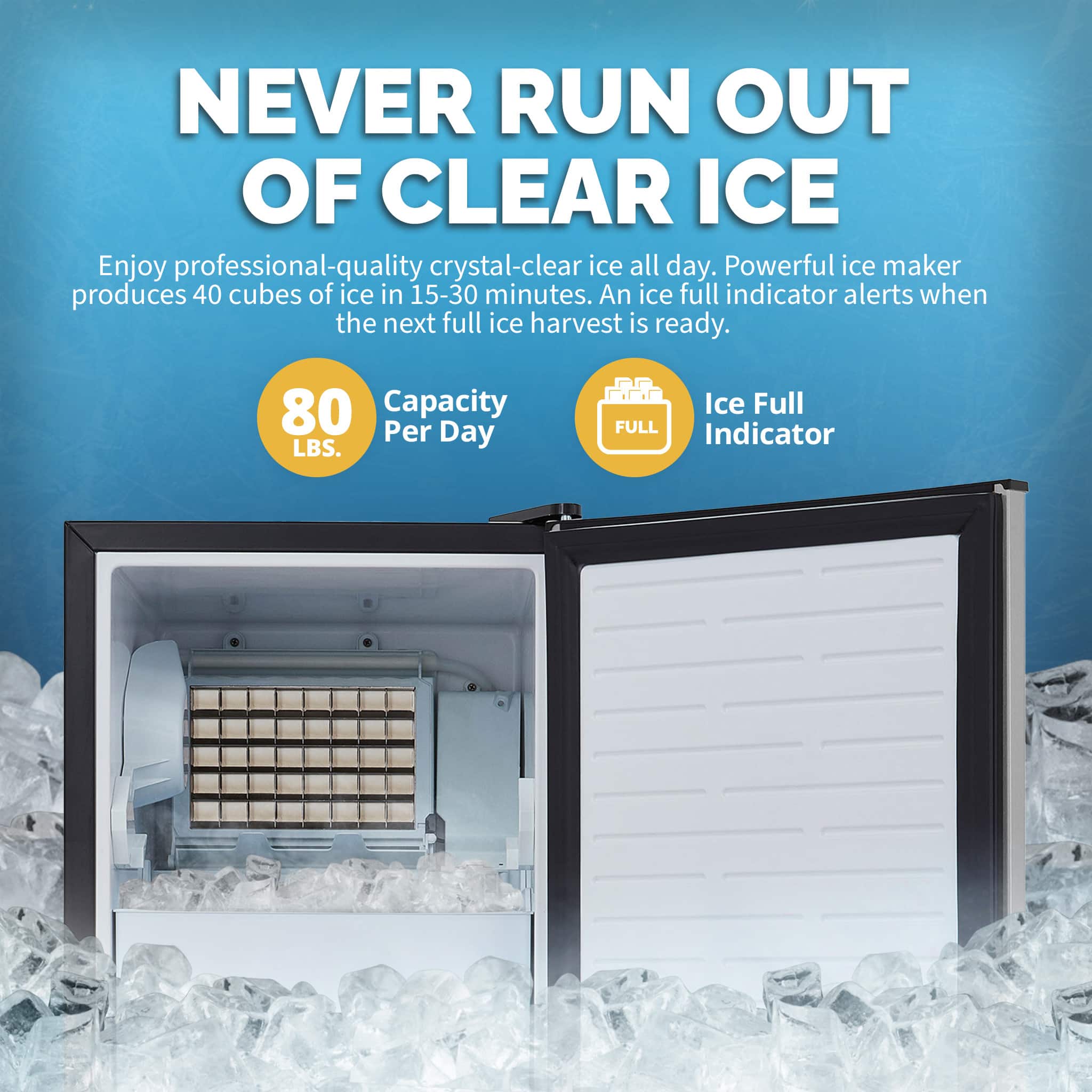 NEVER RUN OUT OF CLEAR ICE Enjoy professional-quality crystal-clear ice all day. Powerful ice maker produces 40 cubes of ice in 15-30 minutes. An ice full indicator alerts when the next full ice harvest is ready. 80 Capacity Per Day LBS. Ice Full FULL Indicator