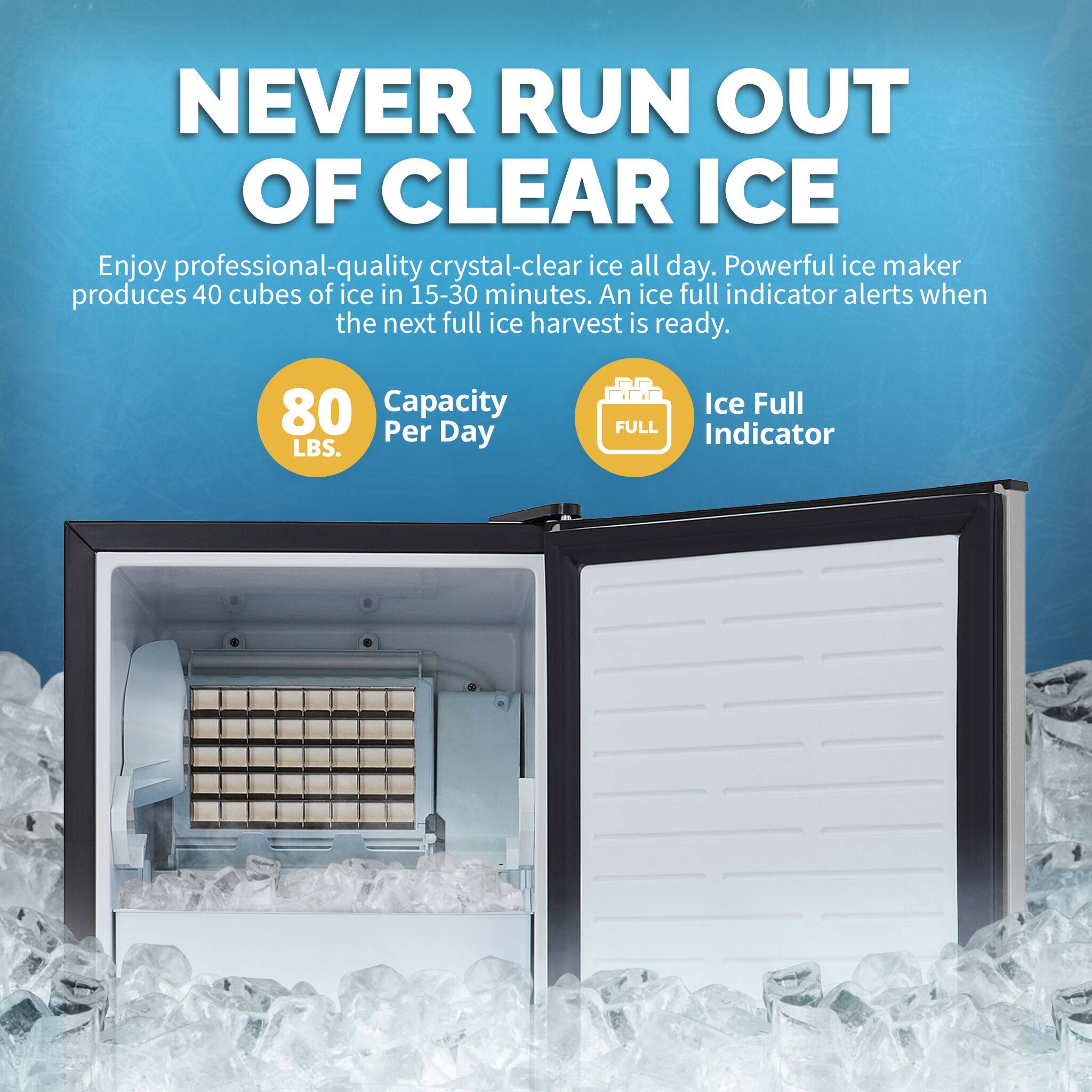 NEVER RUN OUT OF CLEAR ICE Enjoy professional-quality crystal-clear ice all day. Powerful ice maker produces 40 cubes of ice in 15-30 minutes. An ice full indicator alerts when the next full ice harvest is ready. 80 Capacity Per Day LBS. Ice Full FULL Indicator