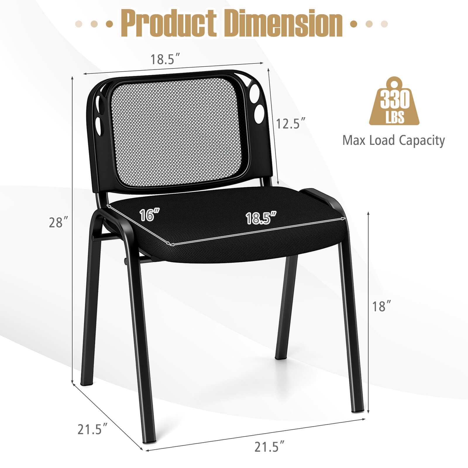 Product Dimension

- 18.5" (Height of the backrest)
- 12.5" (Width of the backrest)
- 28" (Height of the chair)
- 16" (Depth of the seat)
- 18.5" (Width of the seat)
- 18" (Height of the legs)
- 21.5" (Width of the base)
- 21.5" (Depth of the base)

Max Load Capacity: 330 LBS