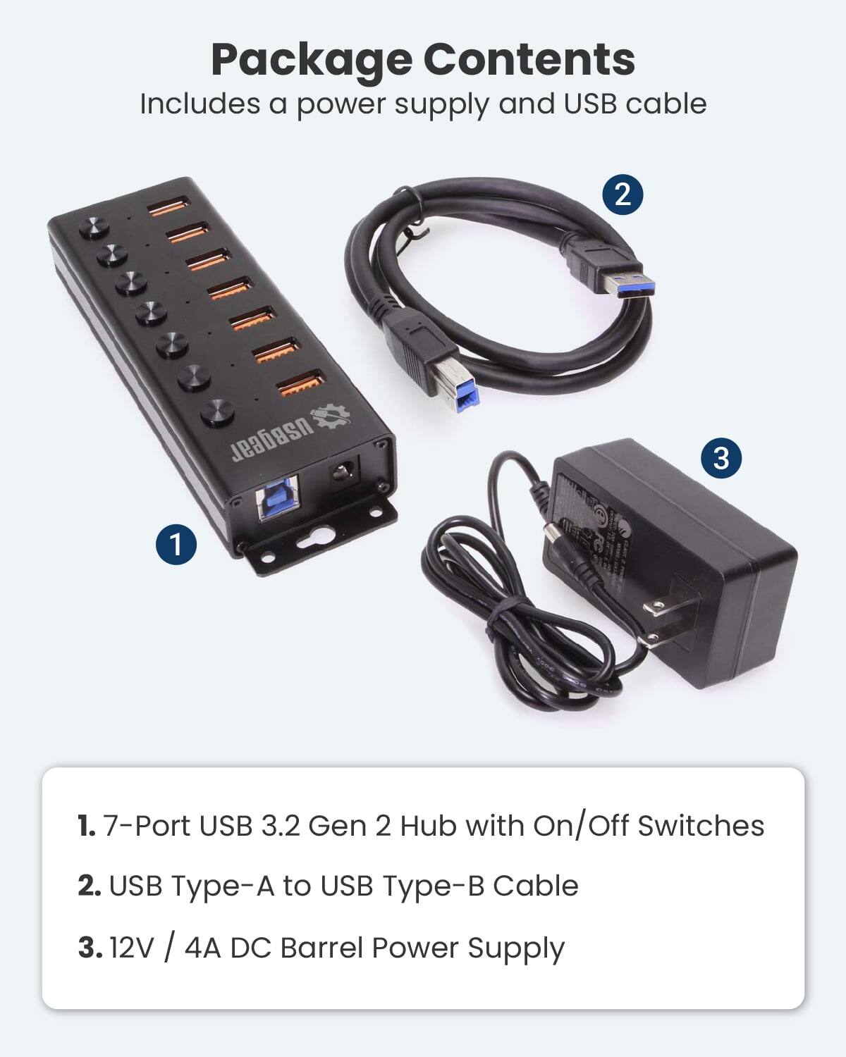 Package Contents  
Includes a power supply and USB cable  

1. 7-Port USB 3.2 Gen 2 Hub with On/Off Switches  
2. USB Type-A to USB Type-B Cable  
3. 12V / 4A DC Barrel Power Supply
