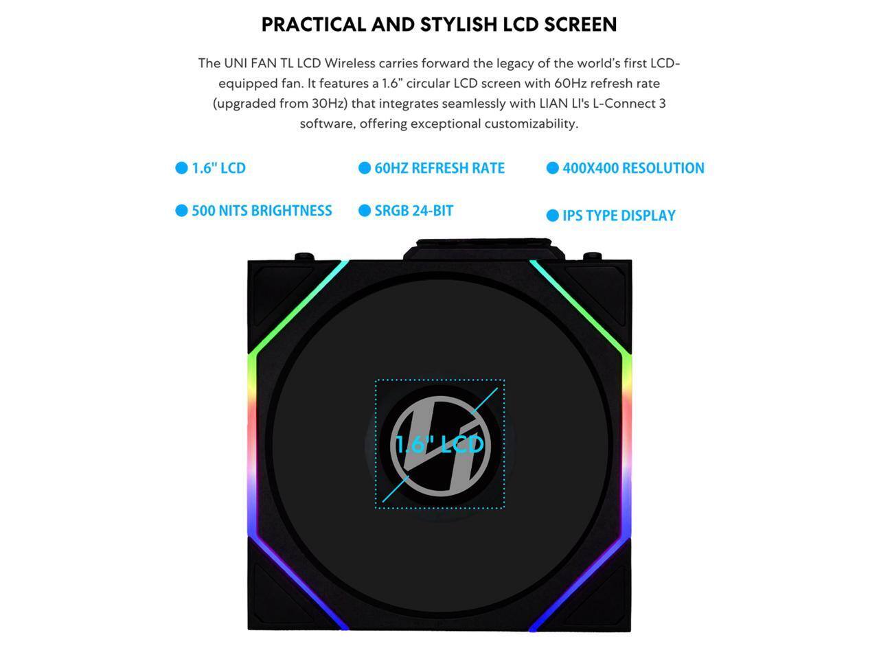PRACTICAL AND STYLISH LCD SCREEN

The UNI FAN TL LCD Wireless carries forward the legacy of the world's first LCD-equipped fan. It features a 1.6" circular LCD screen with 60Hz refresh rate (upgraded from 30Hz) that integrates seamlessly with LIAN LI's L-Connect 3 software, offering exceptional customizability.

- 1.6" LCD
- 60HZ REFRESH RATE
- 400X400 RESOLUTION
- 500 NITS BRIGHTNESS
- SRGB 24-BIT
- IPS TYPE DISPLAY
