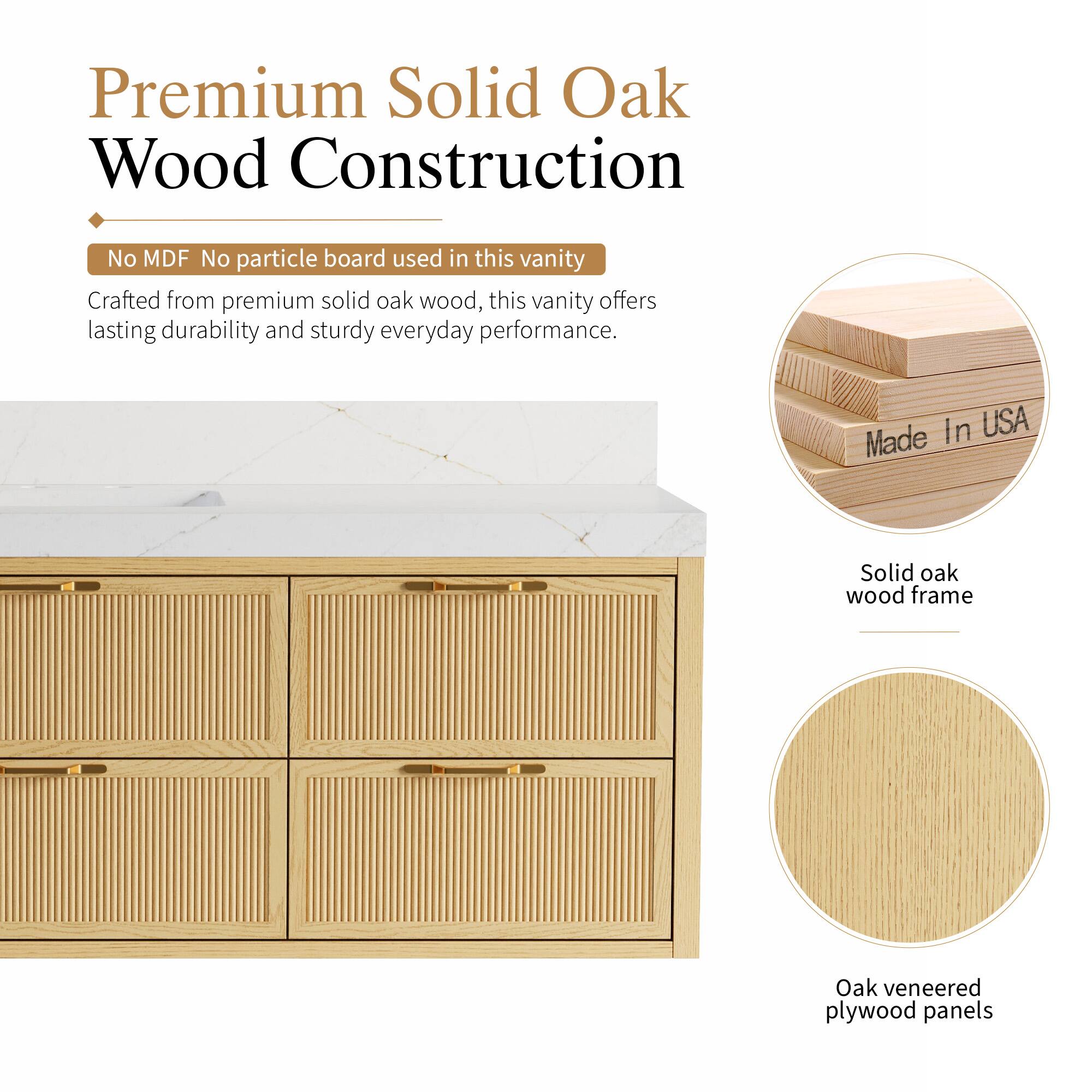 Premium Solid Oak Wood Construction

No MDF No particle board used in this vanity

Crafted from premium solid oak wood, this vanity offers lasting durability and sturdy everyday performance.

In USA

Made Solid oak wood frame

Oak veneered plywood panels