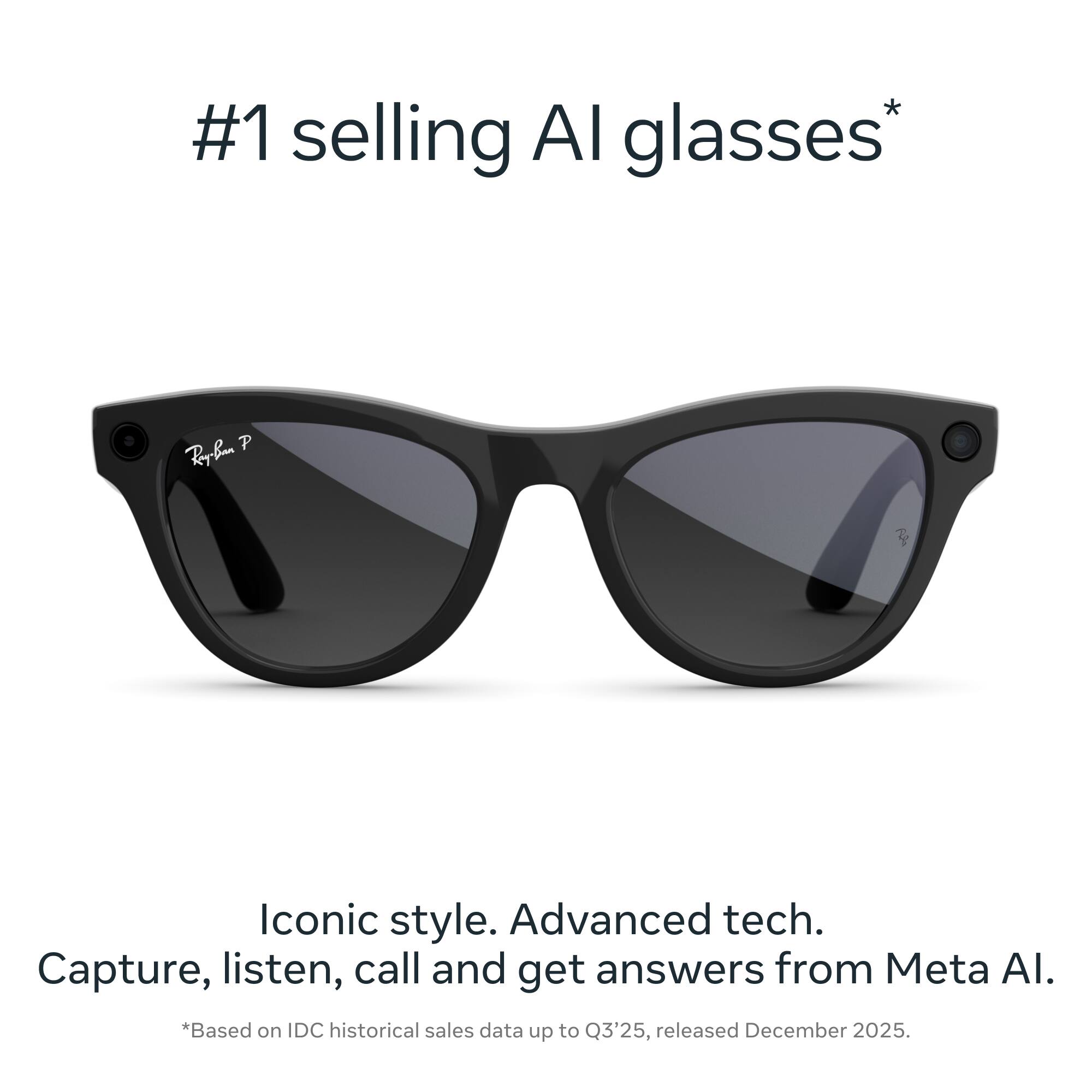 #1 selling AI glasses*  
Iconic style. Advanced tech.  
Capture, listen, call and get answers from Meta AI.  
*Based on IDC historical sales data up to Q3'25, released December 2025.