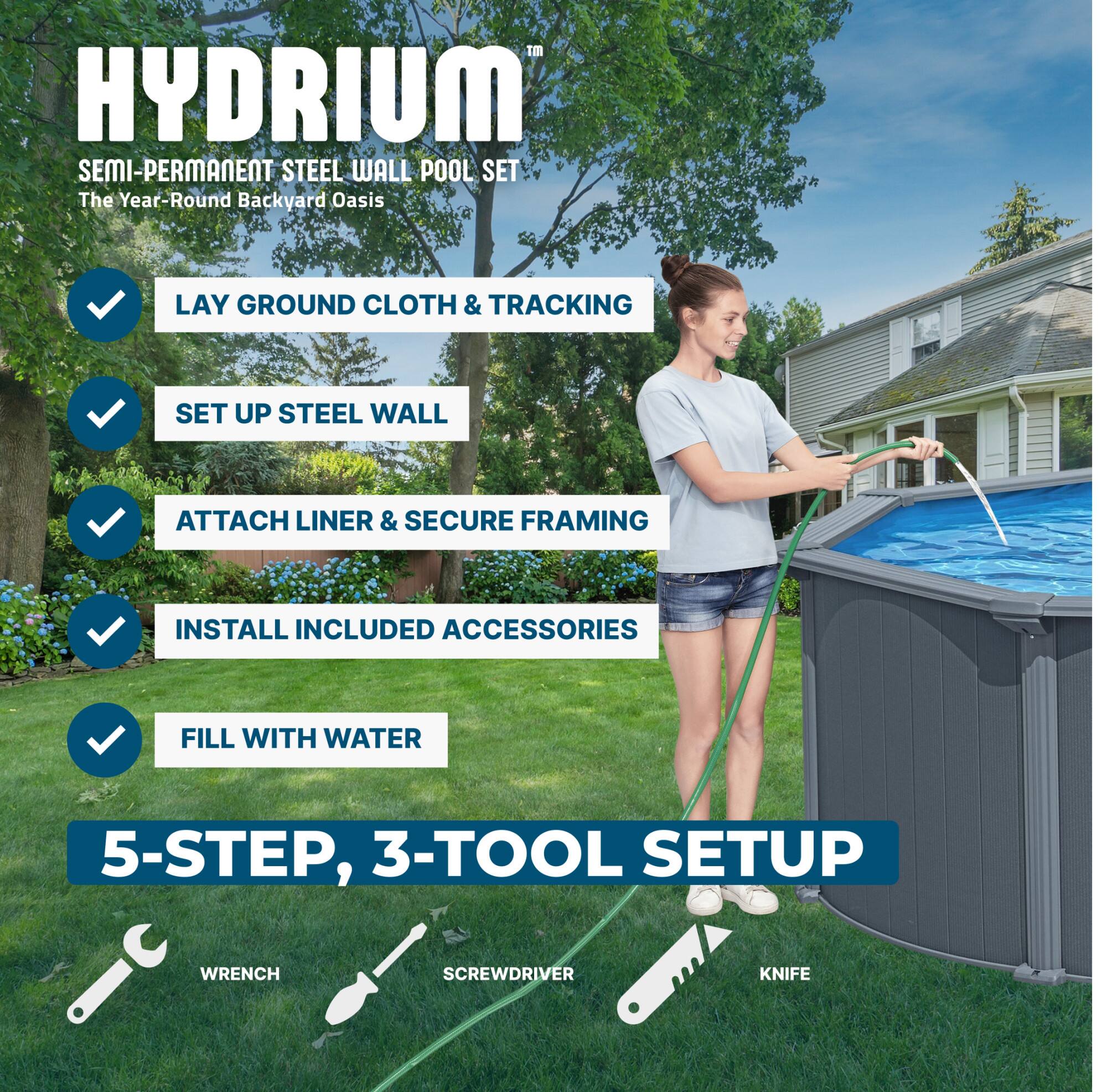 HYDRIUM SEMI-PERMANENT STEEL WALL POOL SET  
The Year-Round Backyard Oasis  

LAY GROUND CLOTH & TRACKING  
SET UP STEEL WALL  
ATTACH LINER & SECURE FRAMING  
INSTALL INCLUDED ACCESSORIES  
FILL WITH WATER  

5-STEP, 3-TOOL SETUP  
WRENCH  
SCREWDRIVER  
KNIFE