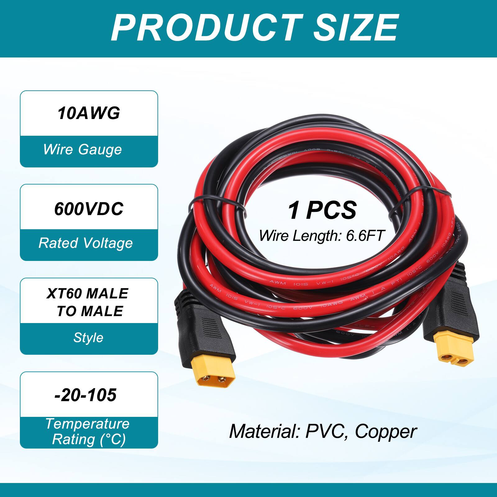 PRODUCT SIZE

10AWG Wire Gauge

600VDC Rated Voltage

XT60 MALE TO MALE

1 PCS

Wire Length: 6.6FT

-20-105 Temperature Rating (°C)

Material: PVC, Copper