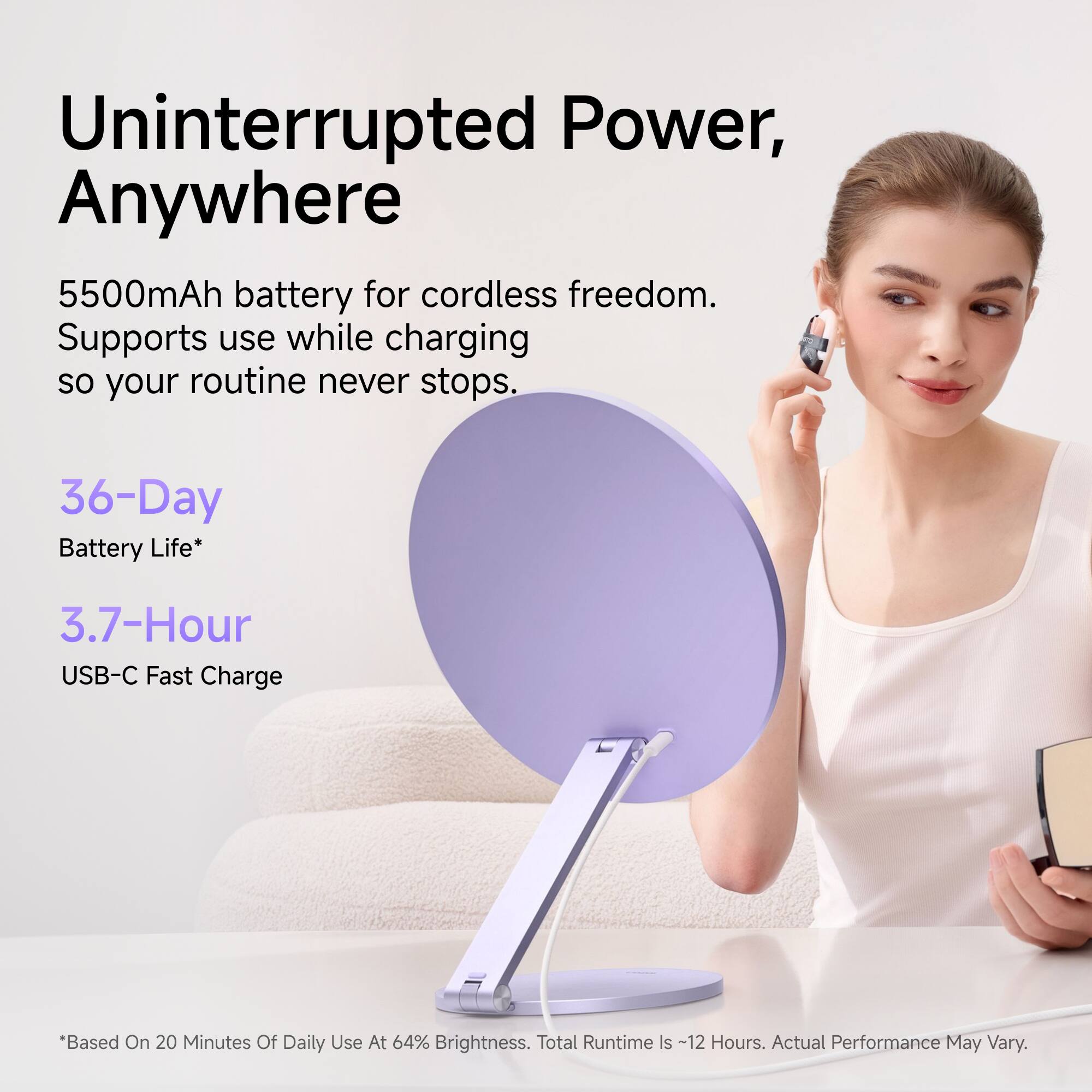 Uninterrupted Power, Anywhere

5500mAh battery for cordless freedom. Supports use while charging so your routine never stops.

36-Day Battery Life*
3.7-Hour USB-C Fast Charge

*Based On 20 Minutes Of Daily Use At 64% Brightness. Total Runtime Is ~12 Hours. Actual Performance May Vary.