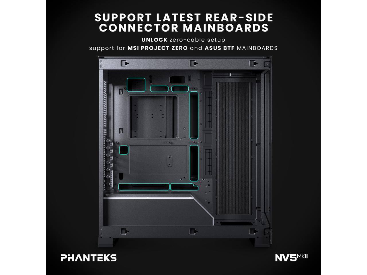 SUPPORT LATEST REAR-SIDE CONNECTOR MAINBOARDS  
UNLOCK zero-cable setup  
support for MSI PROJECT ZERO and ASUS BTF MAINBOARDS  

PHANTEKS  
NV5 MKII