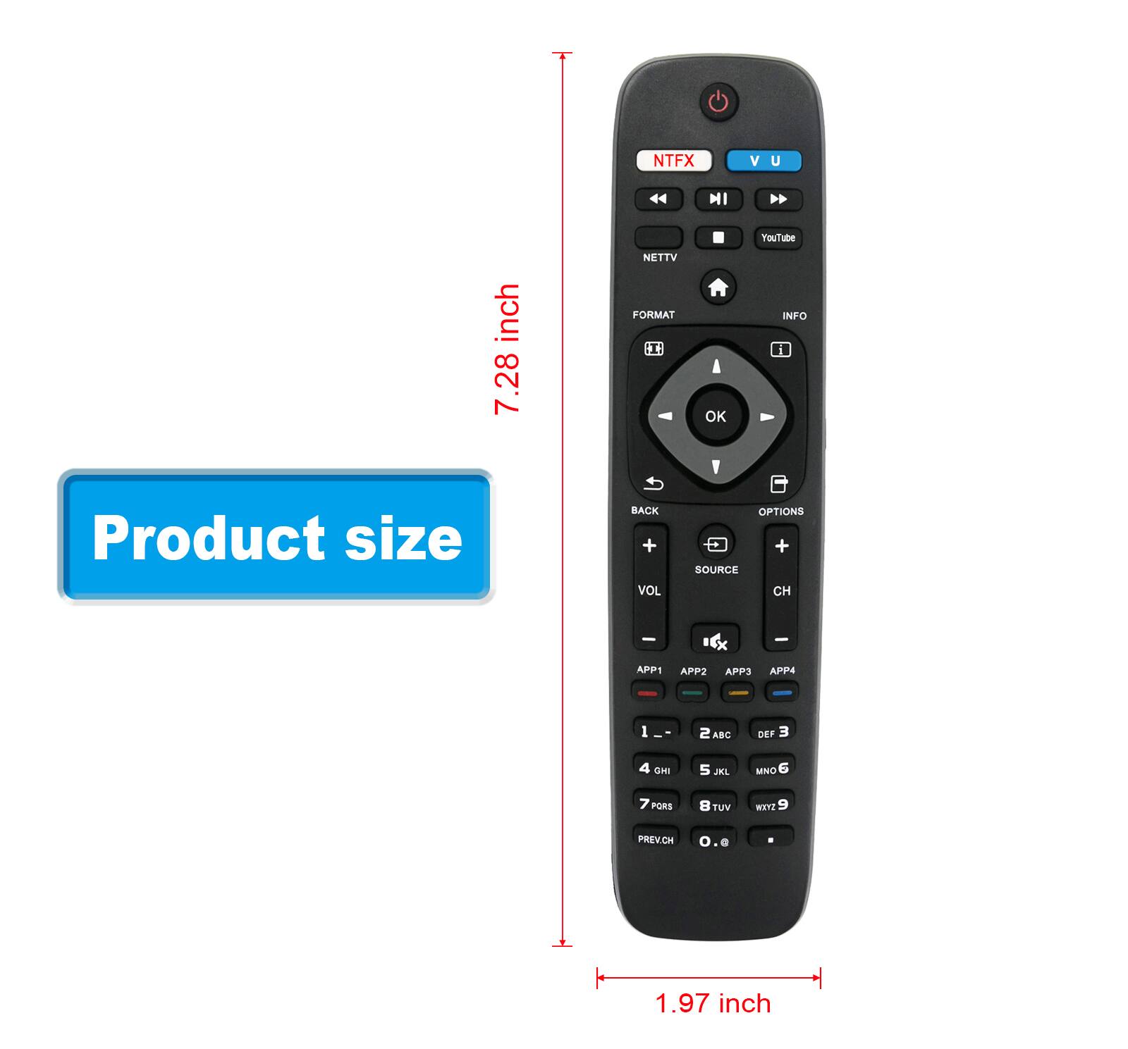 NTFX V U 44 MI  
YouTube inch 7.28  
NETTV FORMAT I OK INFO  
Product size  
BACK + VOL OPTIONS + SOURCE  
APP1 APP2 APP3 APP4  
1 ABC DEF 2  
3 4 GHI 5 JKL MNO 6  
7 PORS 8 TUV WXYZ 9  
PREVCH 0 1.97 inch