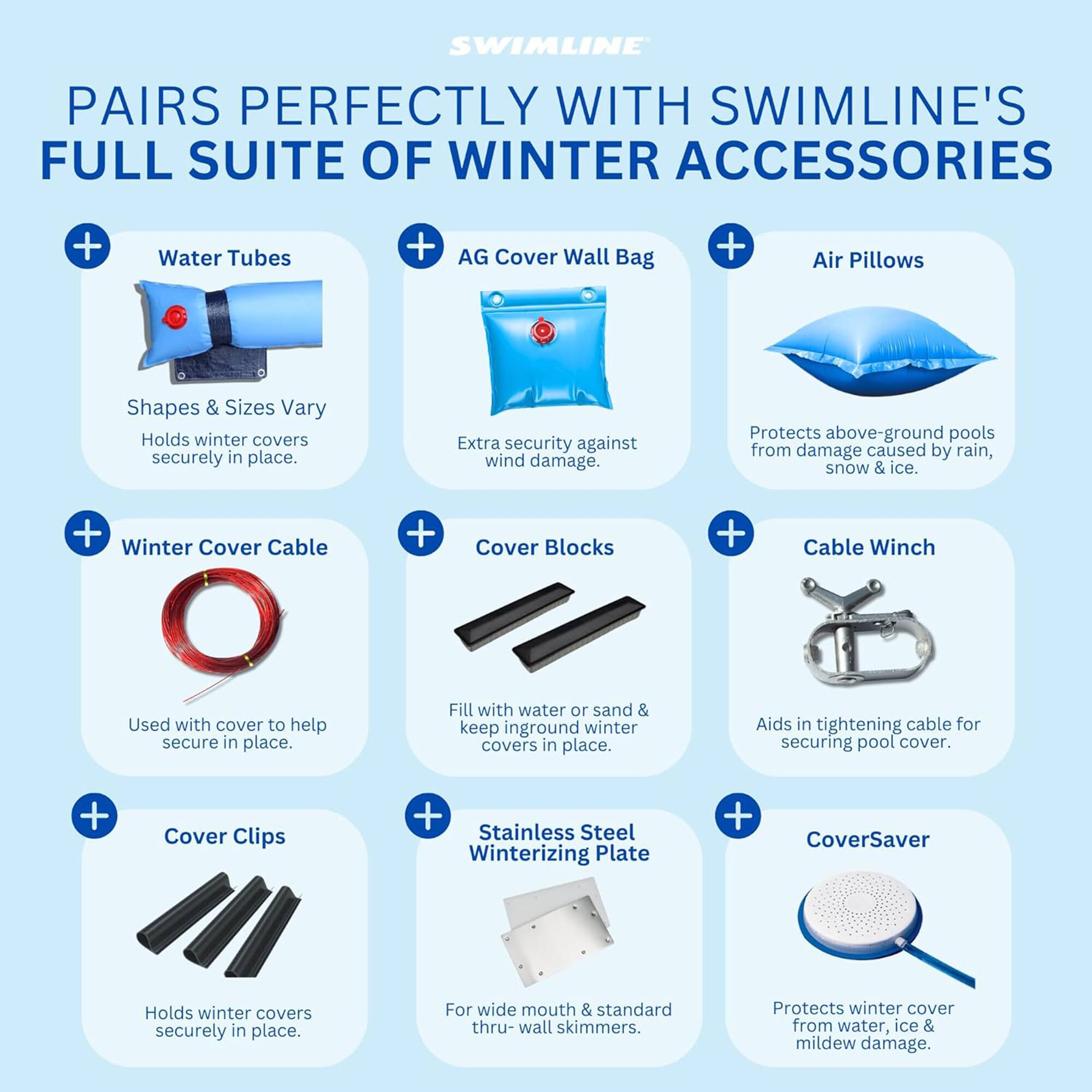 SWIMLINE PAIRS PERFECTLY WITH SWIMLINE'S FULL SUITE OF WINTER ACCESSORIES

- Water Tubes
  - Shapes & Sizes Vary
  - Holds winter covers securely in place.

- AG Cover Wall Bag
  - Extra security against wind damage.
  - Protects above-ground pools from damage caused by rain, snow & ice.

- Air Pillows
  - Protects above-ground pools from damage caused by rain, snow & ice.

- Winter Cover Cable
  - Used with cover to help secure in place.

- Cover Blocks
  - Fill with water or sand & keep inground winter covers in place.
  - Aids in tightening cable for securing pool cover.

- Cable Winch
  - Aids in tightening cable for securing pool cover.

- Cover Clips
  - Holds winter covers securely in place.

- Stainless Steel Winterizing Plate
  - For wide mouth & standard thru-wall skimmers.
  - Protects winter cover from water, ice & mildew damage.

- CoverSaver
  - Protects winter cover from water, ice & mildew damage.