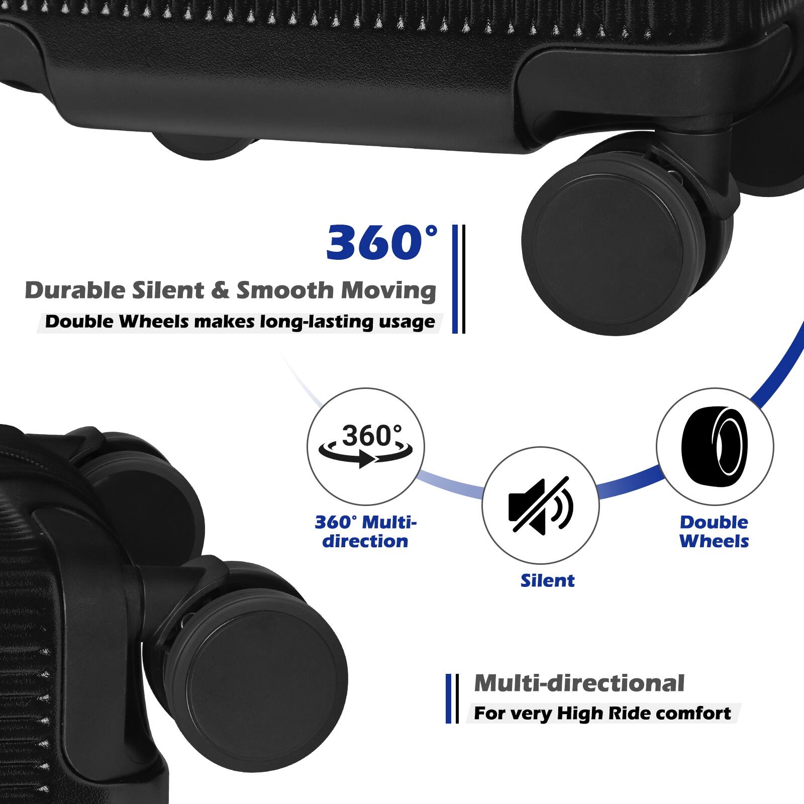 360° Durable Silent & Smooth Moving Double Wheels makes long-lasting usage  
360° Multi-direction Double Wheels Silent Multi-directional  
For very High Ride comfort