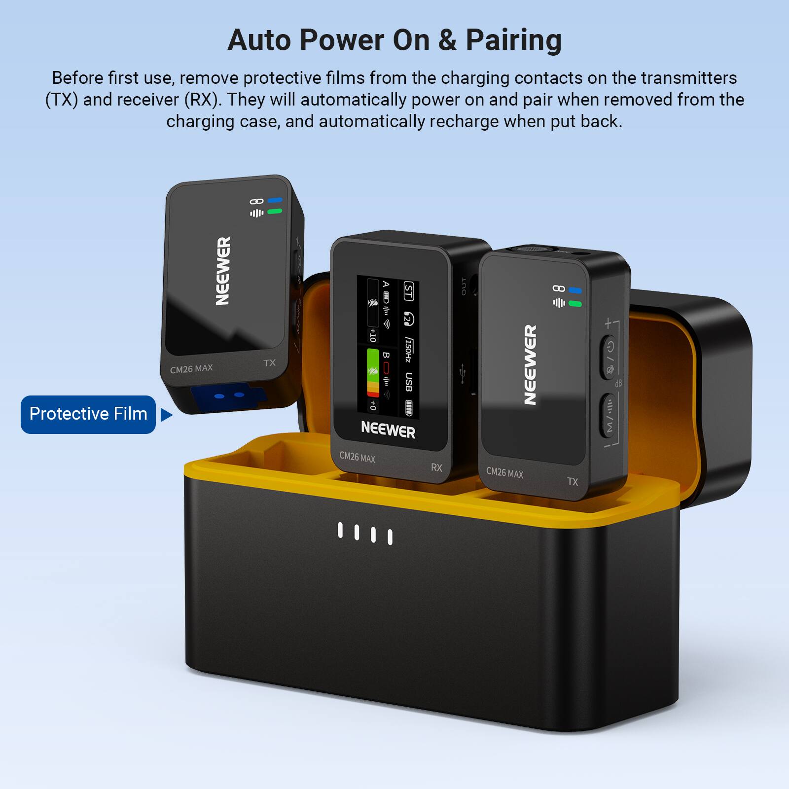 Auto Power On & Pairing

Before first use, remove protective films from the charging contacts on the transmitters (TX) and receiver (RX). They will automatically power on and pair when removed from the charging case, and automatically recharge when put back.

Protective Film

NEEWER CM26 MAX 0 TX

NEEWER CM26 MAX RX

NEEWER CM26 MAX 8 TX
