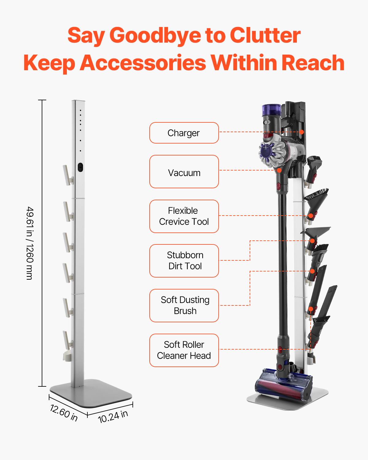 Say Goodbye to Clutter  
Keep Accessories Within Reach

- Charger
- Vacuum
- Flexible Crevice Tool
- Stubborn Dirt Tool
- Soft Dusting Brush
- Soft Roller Cleaner Head

49.61 in / 1260 mm  
12.60 in  
10.24 in