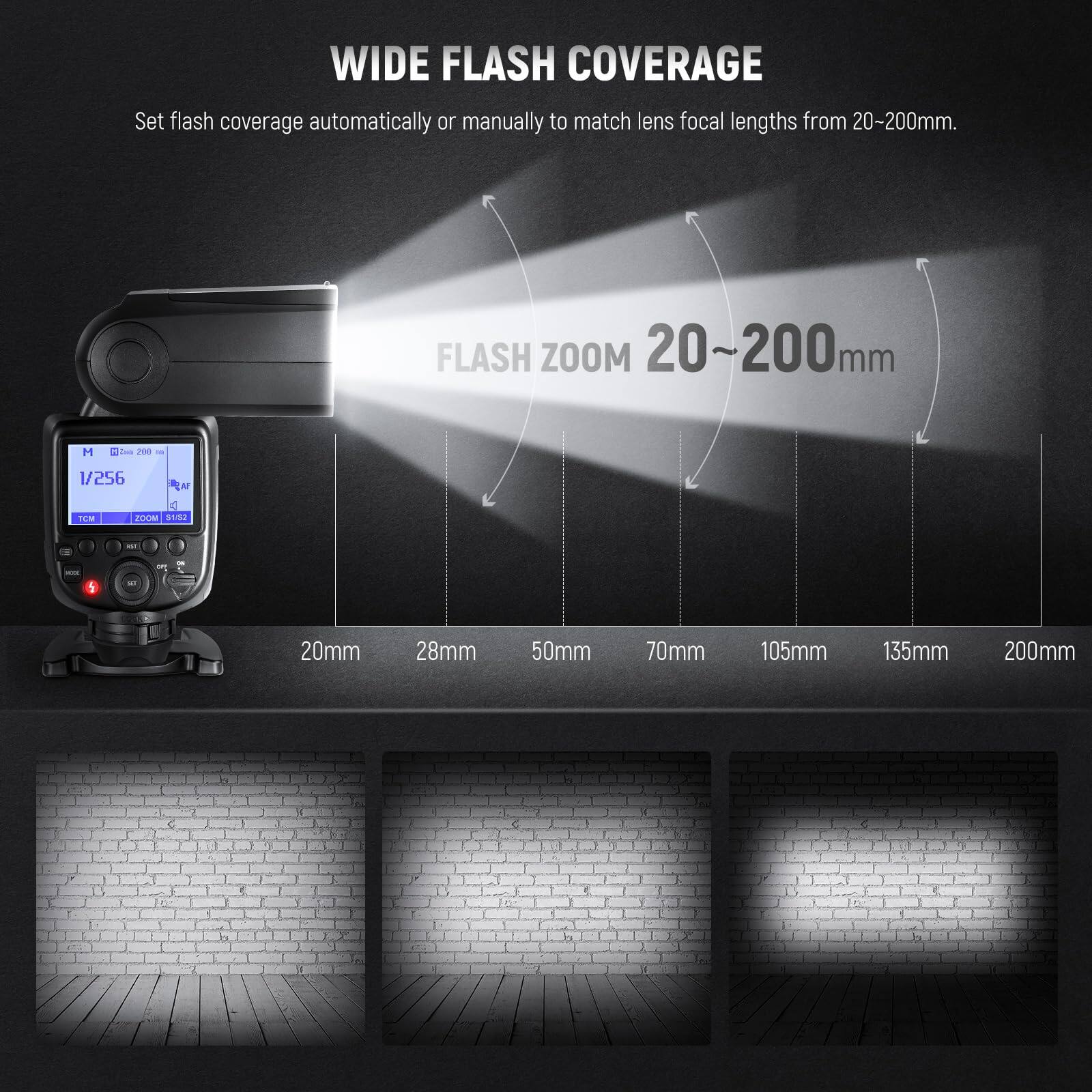 WIDE FLASH COVERAGE  
Set flash coverage automatically or manually to match lens focal lengths from 20-200mm.

FLASH ZOOM 20~200mm

20mm  28mm  50mm  70mm  105mm  135mm  200mm