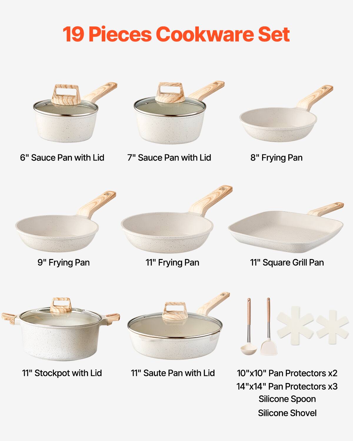 19 Pieces Cookware Set

- 6" Sauce Pan with Lid
- 7" Sauce Pan with Lid
- 8" Frying Pan
- 9" Frying Pan
- 11" Frying Pan
- 11" Square Grill Pan
- 11" Stockpot with Lid
- 11" Saute Pan with Lid
- 10"x10" Pan Protectors x2
- 14"x14" Pan Protectors x3
- Silicone Spoon
- Silicone Shovel