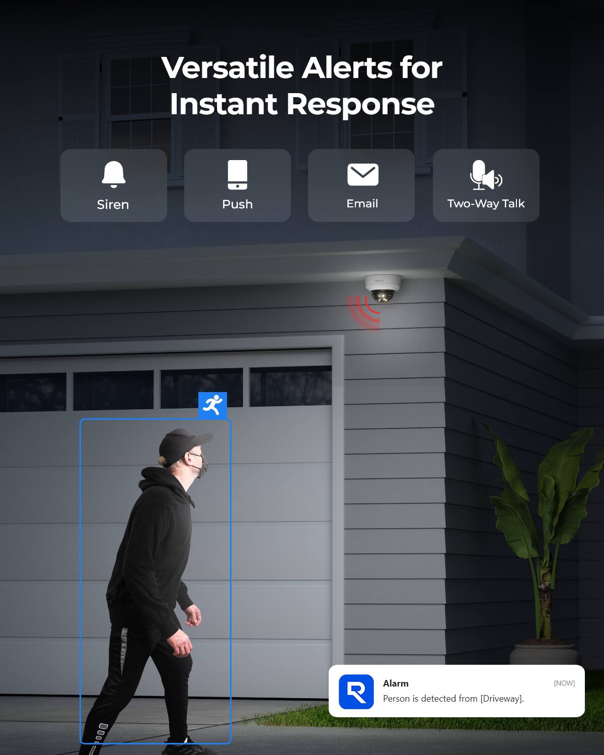 Versatile Alerts for Instant Response

Siren
Push
Email
Two-Way Talk

Alarm
Person is detected from [Driveway].