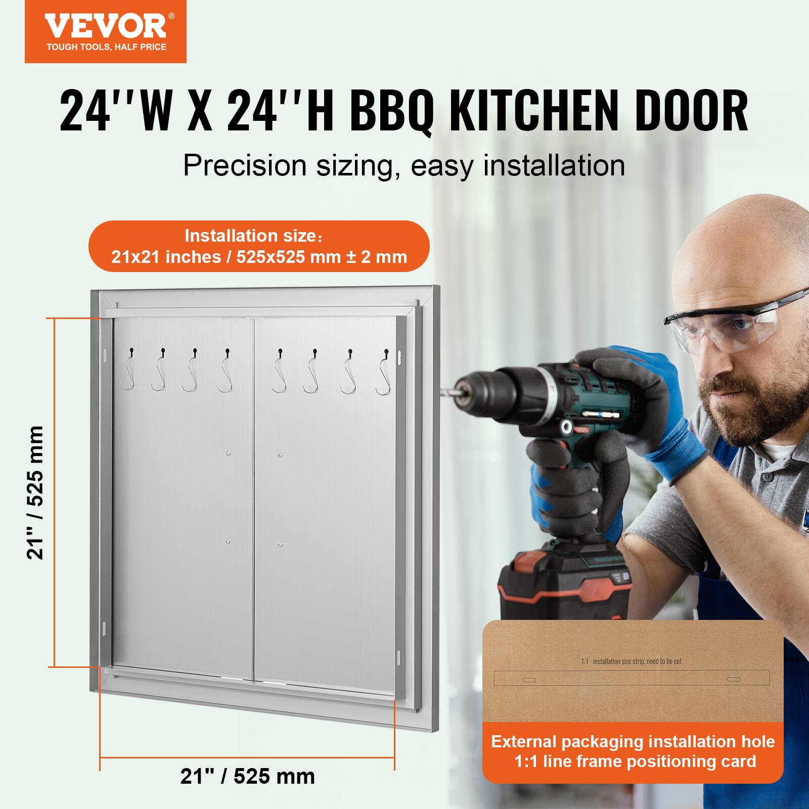 VEVOR TOUGH TOOLS, HALF PRICE

24"W X 24"H BBQ KITCHEN DOOR

Precision sizing, easy installation

Installation size: 21x21 inches / 525x525 mm ± 2 mm

External packaging installation hole 1:1 line frame positioning card