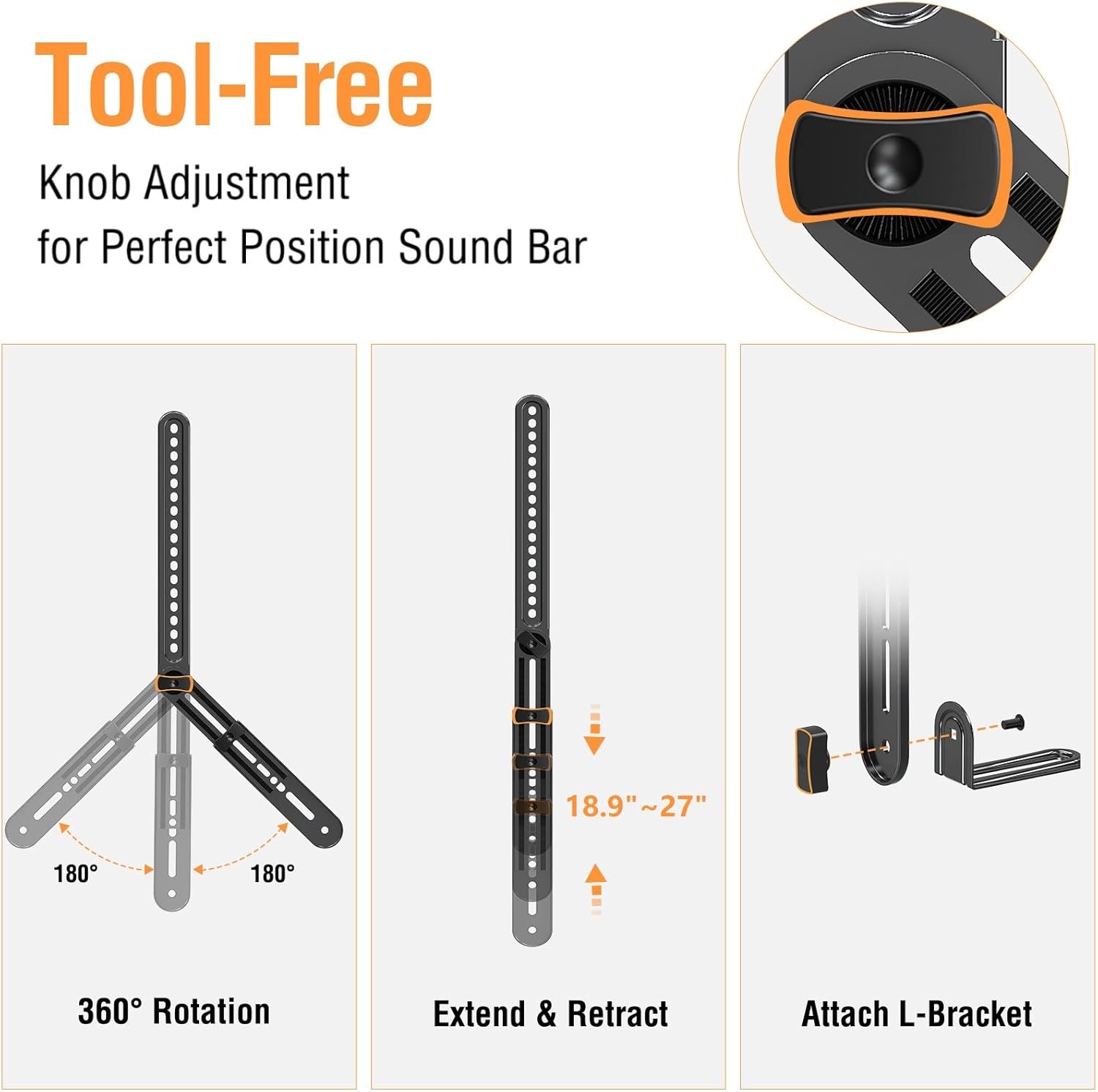 Tool-Free  
Knob Adjustment for Perfect Position Sound Bar

360° Rotation

18.9" ~ 27" Extend & Retract

Attach L-Bracket