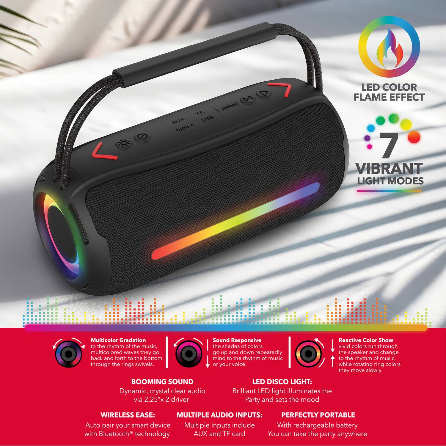TP. AUX USB type-c 2 LED COLOR FLAME EFFECT 7 VIBRANT LIGHT MODES

Multicolor Gradation: Sound Responsive Reactive Color Show to the rhythm of the music, the shades of colors vivid colors run through multicolored waves they go back and forth to the bottom mind to the rhythm of music, to the rhythm of music, through the rings swivels. or your voice. while rotating ring colors they move slowly.

BOOMING SOUND LED DISCO LIGHT: Dynamic, crystal clear audio Brilliant LED light illuminates the via 2.25"x 2 driver Party and sets the mood

WIRELESS EASE: MULTIPLE AUDIO INPUTS: PERFECTLY PORTABLE Auto pair your smart device Multiple inputs include With rechargeable battery with Bluetooth technology AUX and TF card You can take the party anywhere