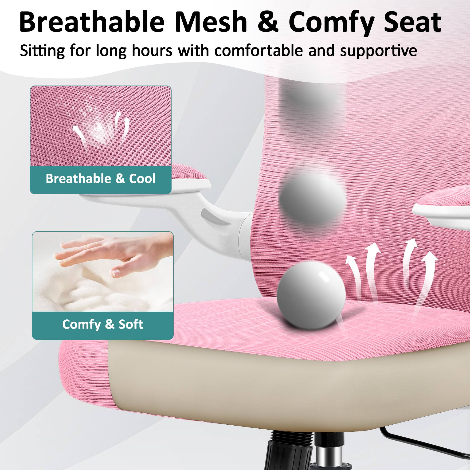 Breathable Mesh & Comfy Seat  
Sitting for long hours with comfortable and supportive  
Breathable & Cool  
Comfy & Soft
