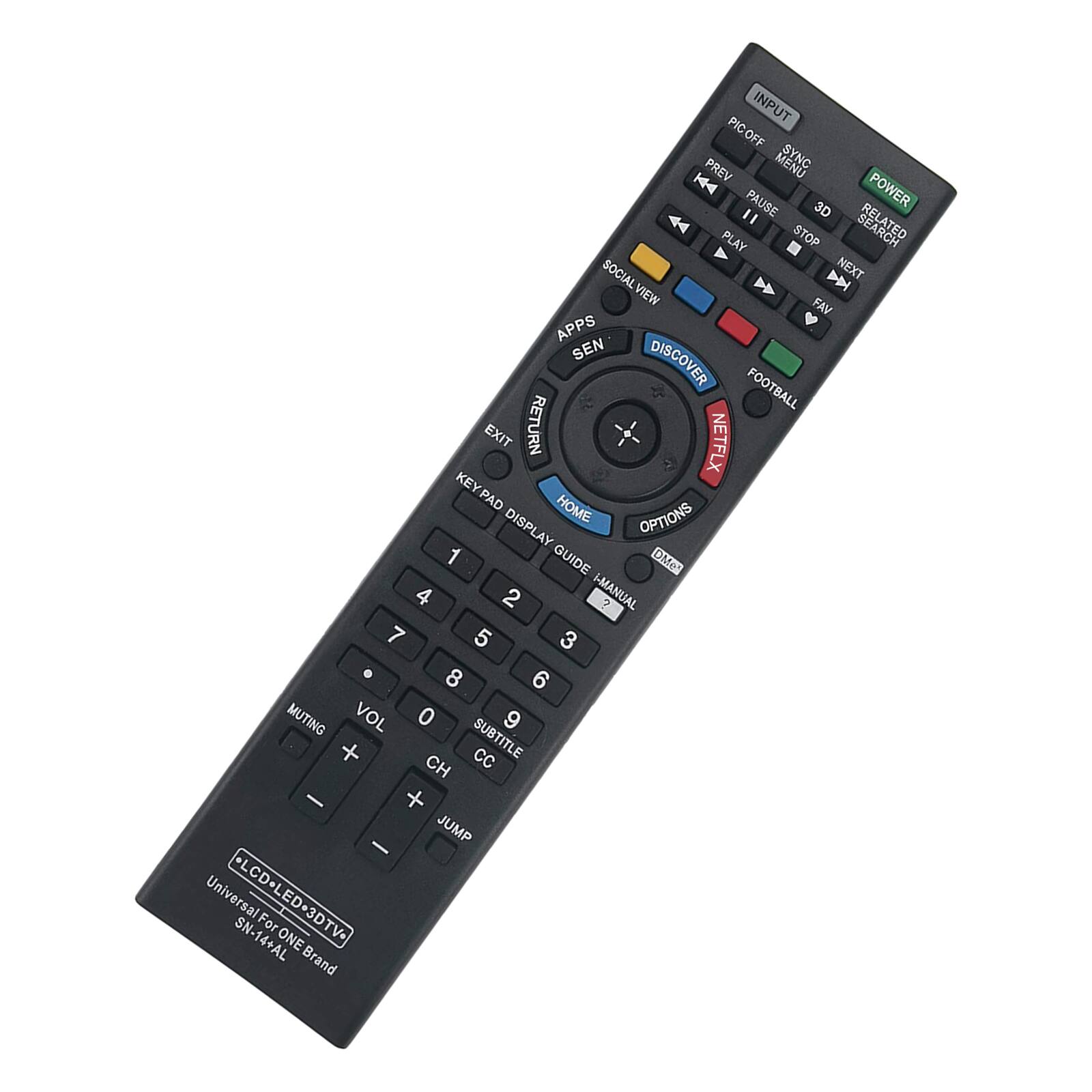 INPUT PIC OFF PREV SYNC K4 POWER " PAUSE 3D PLAY STOP RELATED SOCIAL D NEXT VIEW FAV APPS SEN DISCOVER FOOTBALL EXIT RETURN NETFLX KEY PAD HOME DISPLAY OPTIONS 1 GUIDE OMe 4 2 I-MANUAL ? 7 5 3 . 8 6 MUTING VOL 0 9 + SUBTITLE CC CH - + JUMP - Universal +LCD-L LCD-LED-3DTV- SN-14+AL For ONE ED 3DTV- Brand