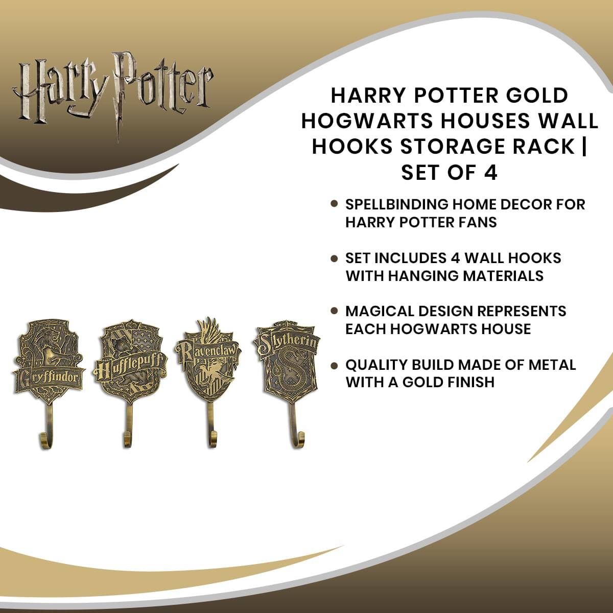 Harry Potter HARRY POTTER GOLD HOGWARTS HOUSES WALL HOOKS STORAGE RACK | SET OF 4

SPELLBINDING HOME DECOR FOR HARRY POTTER FANS

SET INCLUDES 4 WALL HOOKS WITH HANGING MATERIALS

MAGICAL DESIGN REPRESENTS EACH HOGWARTS HOUSE

QUALITY BUILD MADE OF METAL WITH A GOLD FINISH