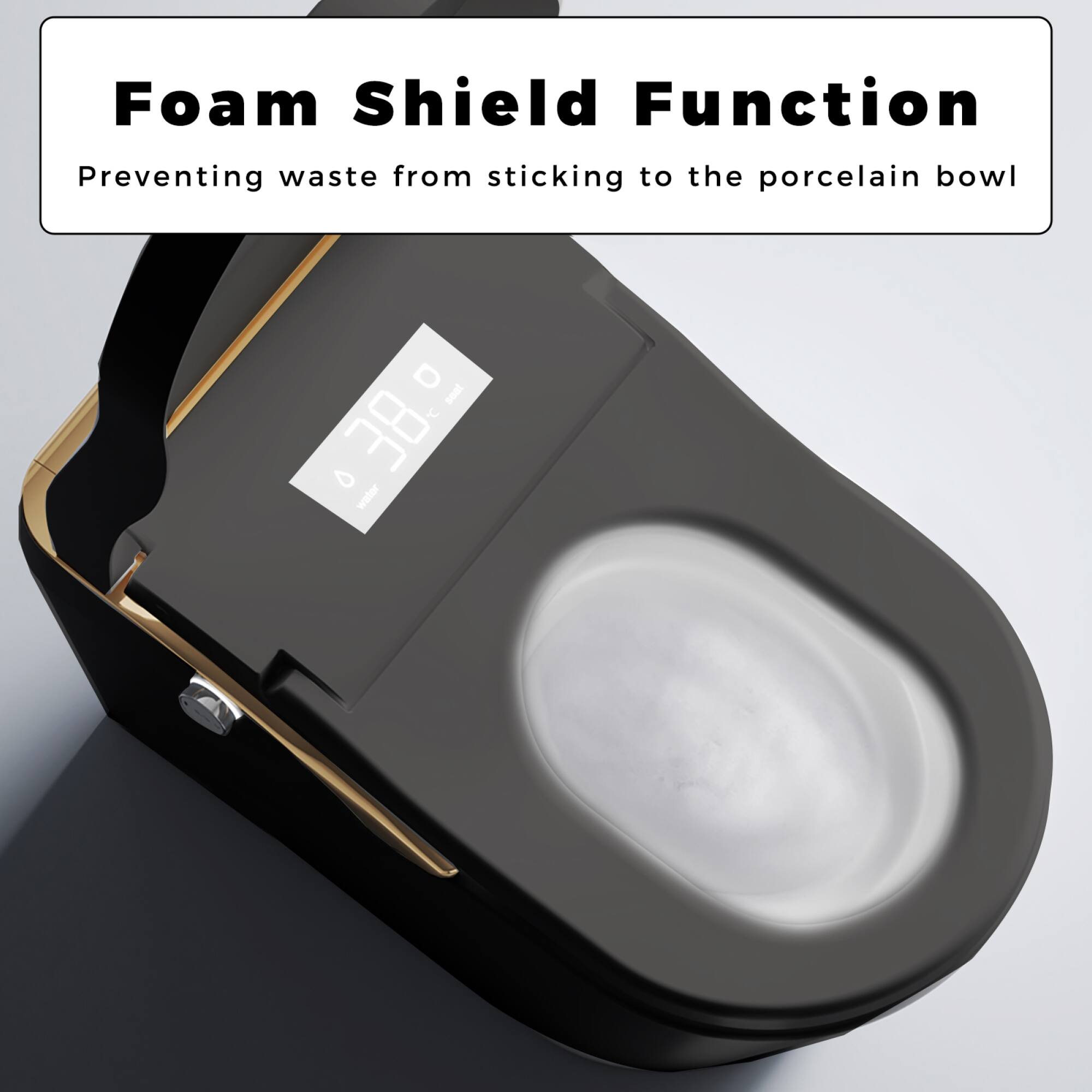 Foam Shield Function  
Preventing waste from sticking to the porcelain bowl