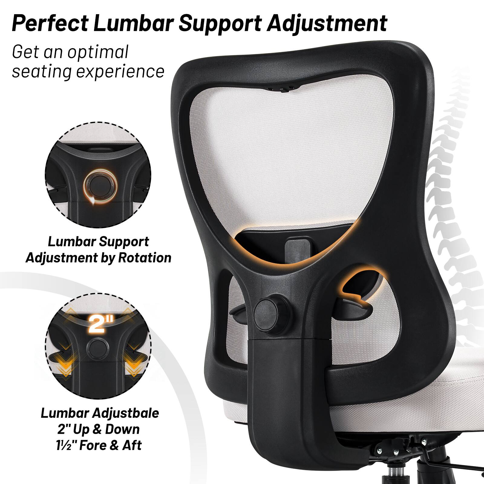 Perfect Lumbar Support Adjustment  
Get an optimal seating experience  

Lumbar Support Adjustment by Rotation  

Lumbar Adjustable  
2" Up & Down  
1½" Fore & Aft