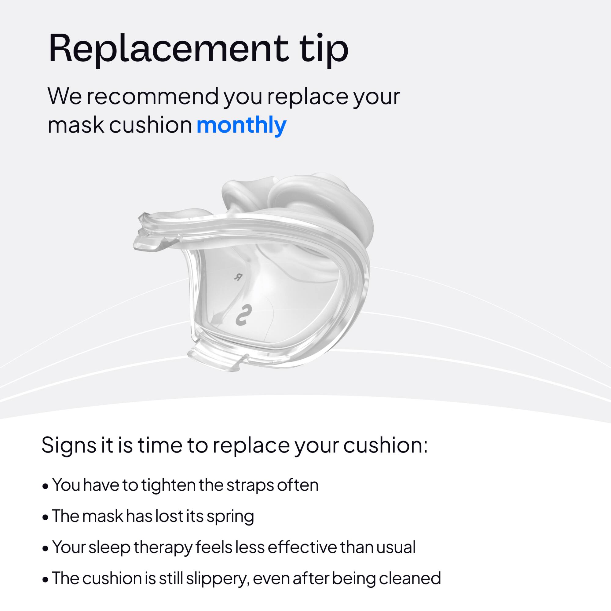 Replacement tip

We recommend you replace your mask cushion monthly

Signs it is time to replace your cushion:
- You have to tighten the straps often
- The mask has lost its spring
- Your sleep therapy feels less effective than usual
- The cushion is still slippery, even after being cleaned
