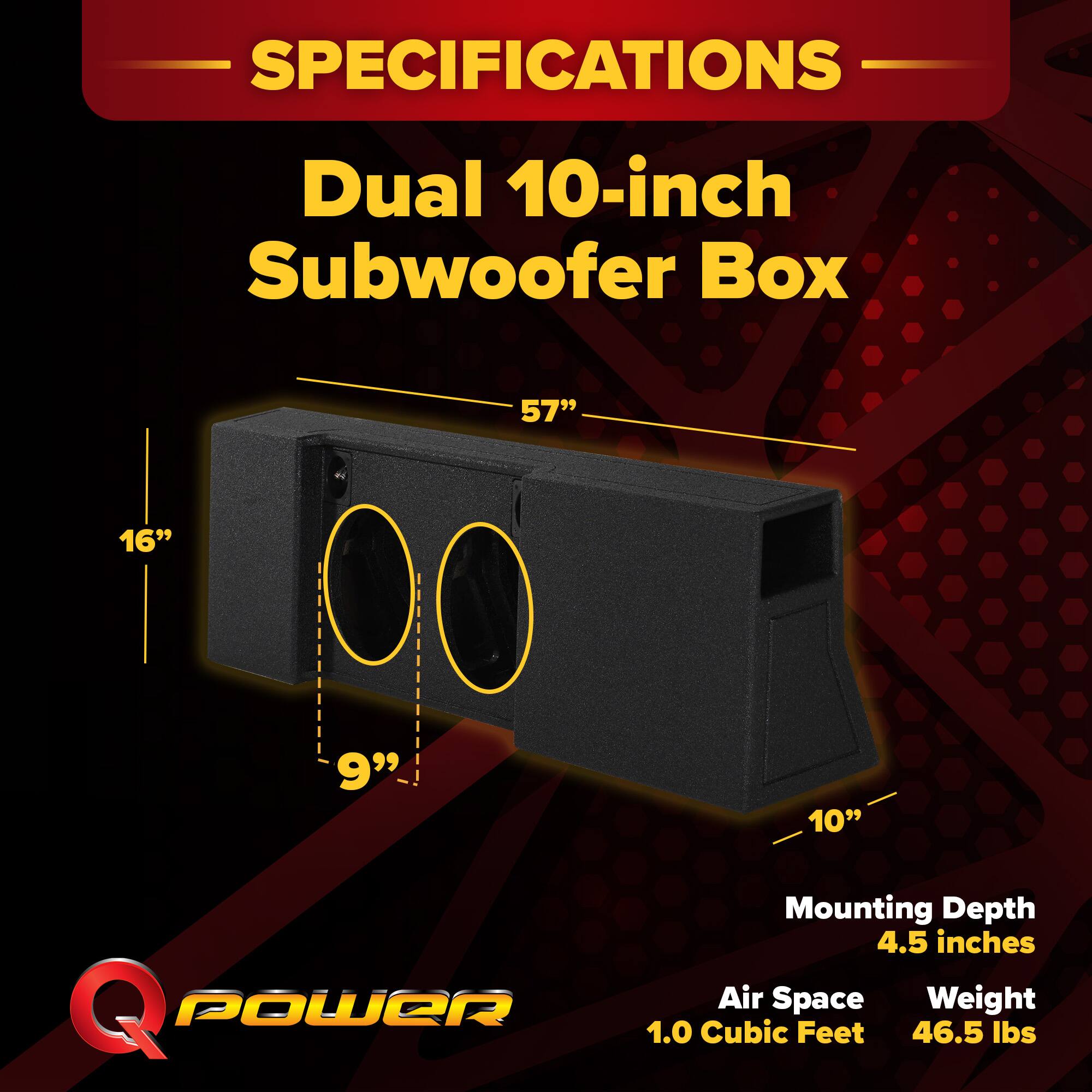 SPECIFICATIONS  
Dual 10-inch Subwoofer Box  
57" x 16" x 9" x 10"  
Mounting Depth: 4.5 inches  
Air Space: 1.0 Cubic Feet  
Weight: 46.5 lbs