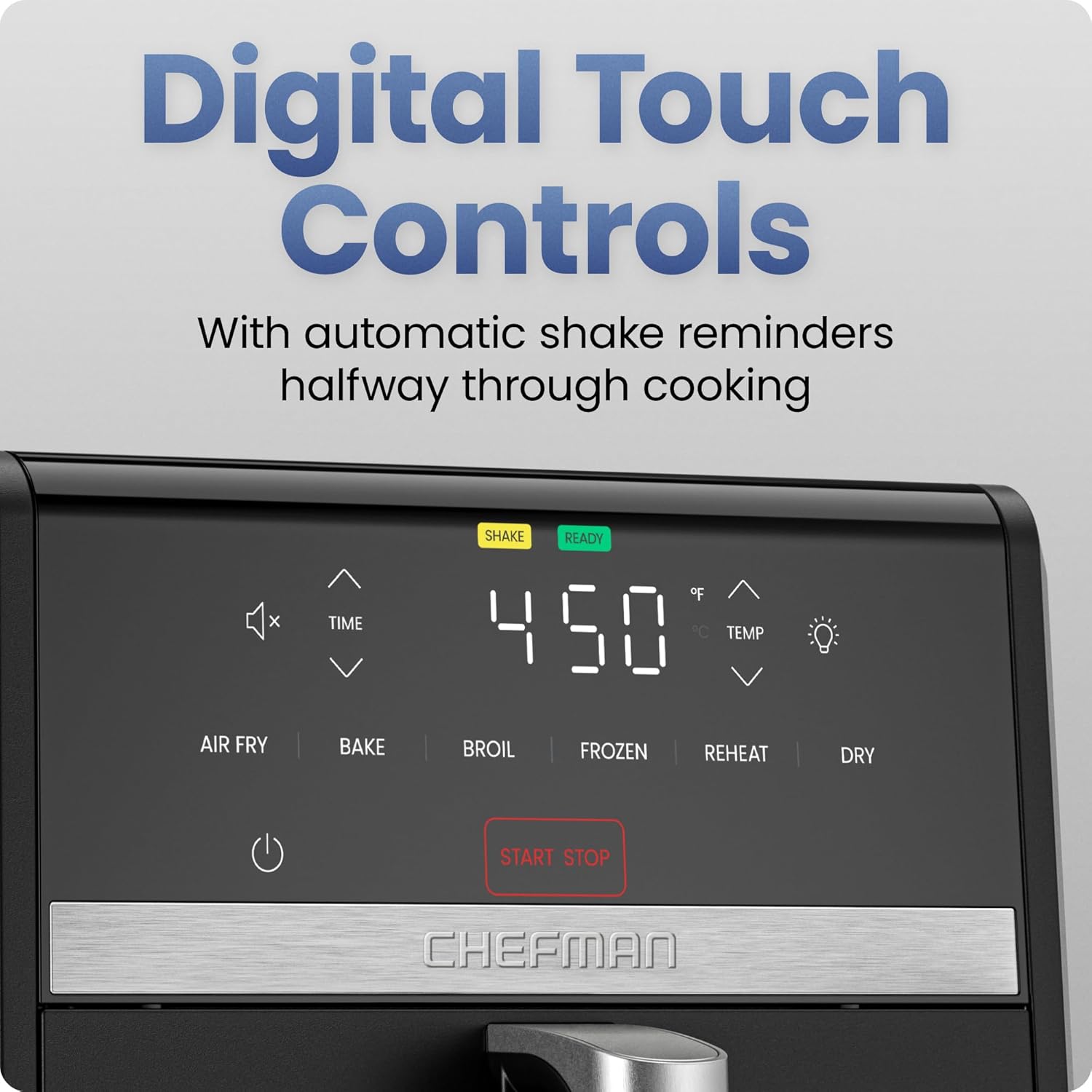 Digital Touch Controls  
With automatic shake reminders halfway through cooking  

450°F  
READY  

AIR FRY | BAKE | BROIL | FROZEN | REHEAT | DRY  

START STOP  

SHAKE  

CHEFMAN