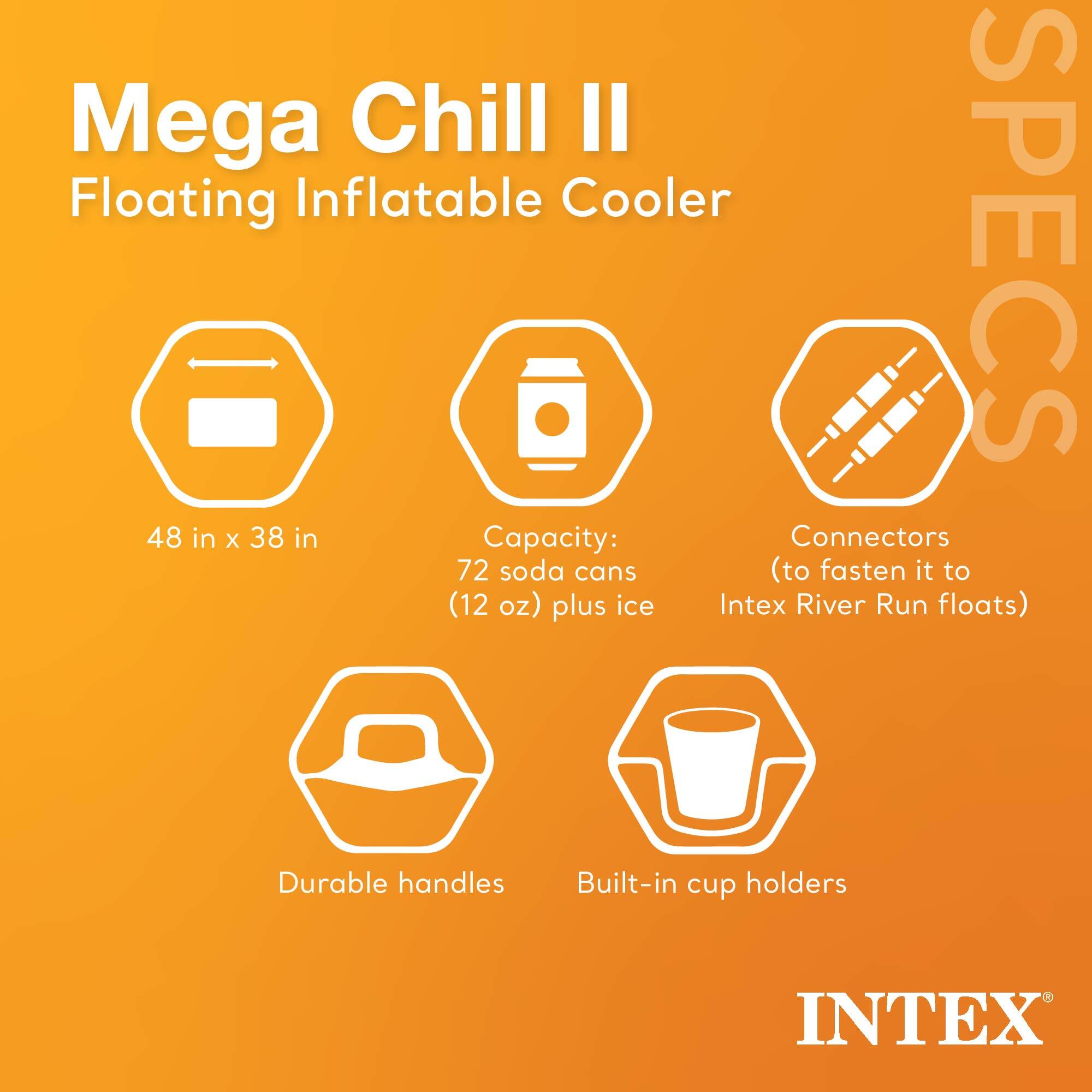 Mega Chill II Floating Inflatable Cooler  
SPECs  
48 in x 38 in  
Capacity: 72 soda cans (12 oz) plus ice  
Connectors (to fasten it to Intex River Run floats)  
Durable handles  
Built-in cup holders  
INTEX