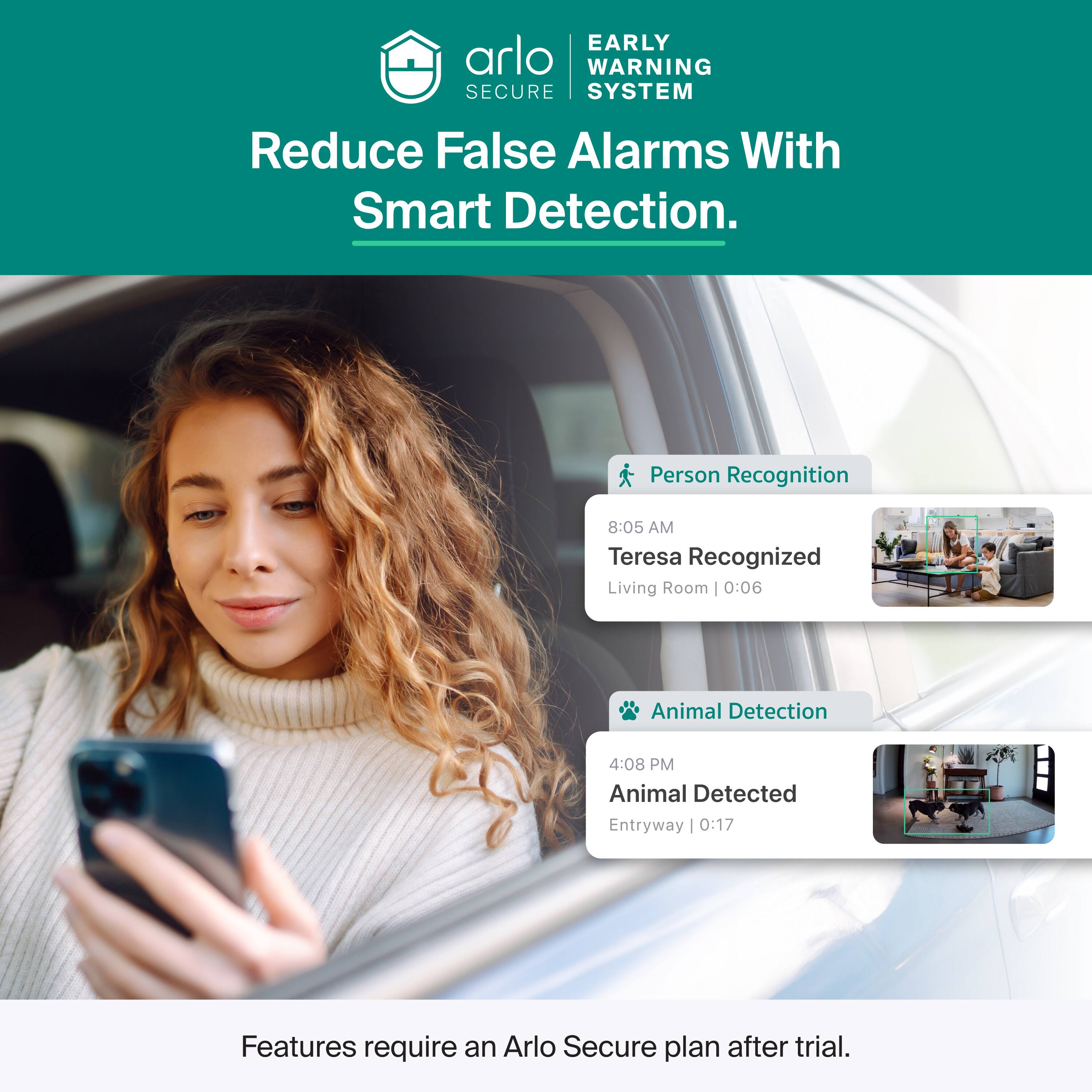 EARLY WARNING SECURE SYSTEM  
Reduce False Alarms With Smart Detection.  
Person Recognition  
8:05 AM Teresa Recognized Living Room | 0:06  
Animal Detection  
4:08 PM Animal Detected Entryway | 0:17  
Features require an Arlo Secure plan after trial.