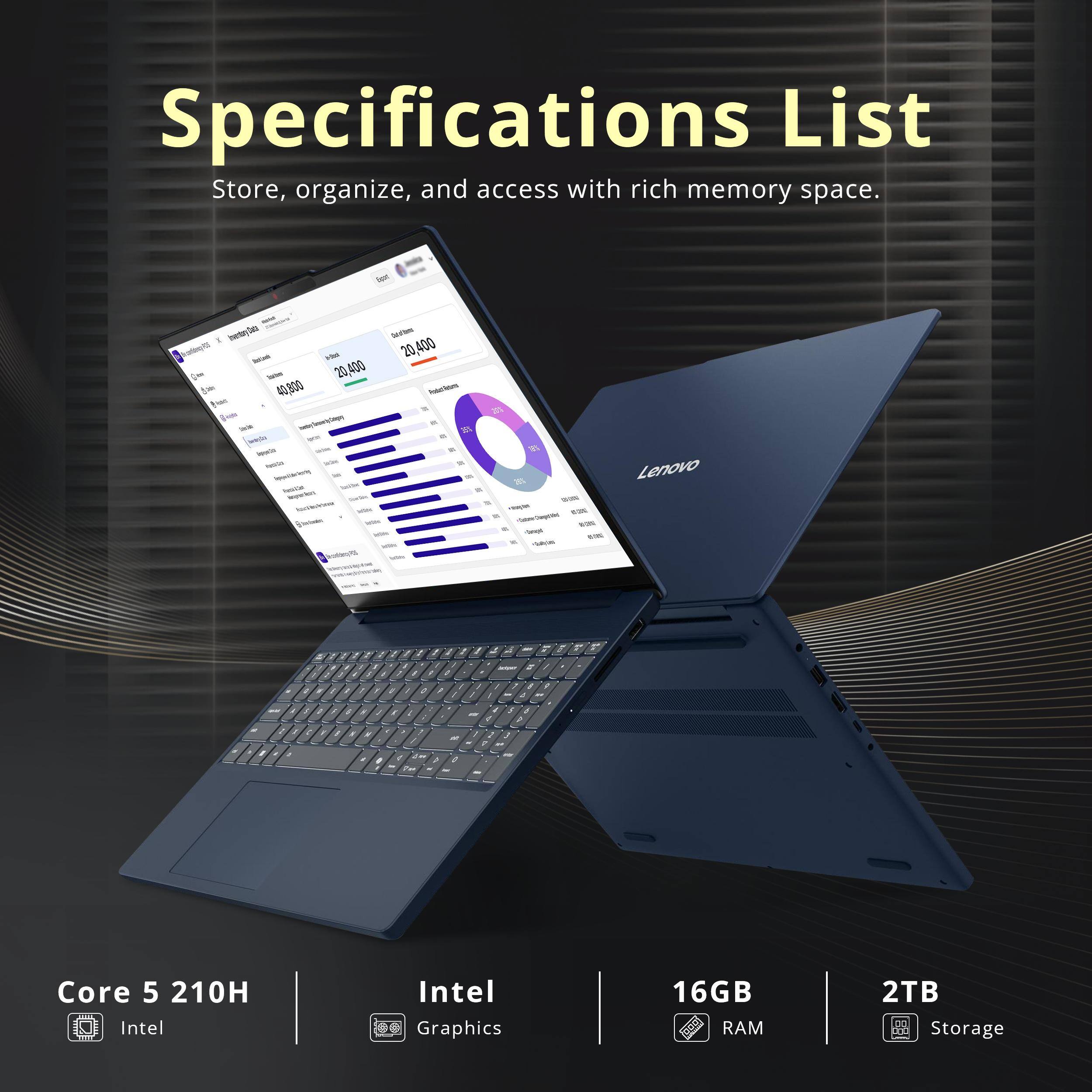 Specifications List  
Store, organize, and access with rich memory space.

- Core 5 210H  
- Intel Graphics  
- 16GB RAM  
- 2TB Storage
