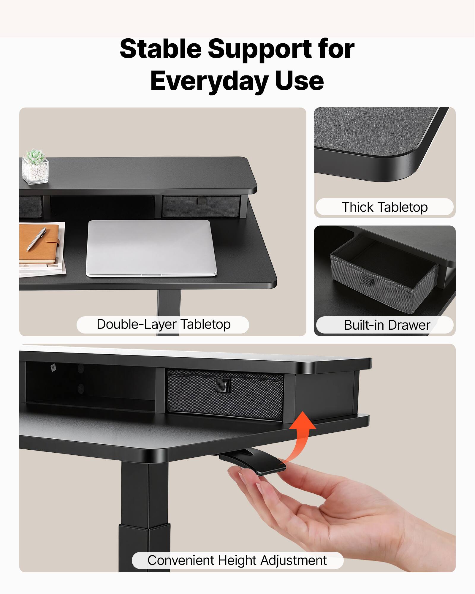 Stable Support for Everyday Use

- Thick Tabletop
- Double-Layer Tabletop
- Built-in Drawer
- Convenient Height Adjustment