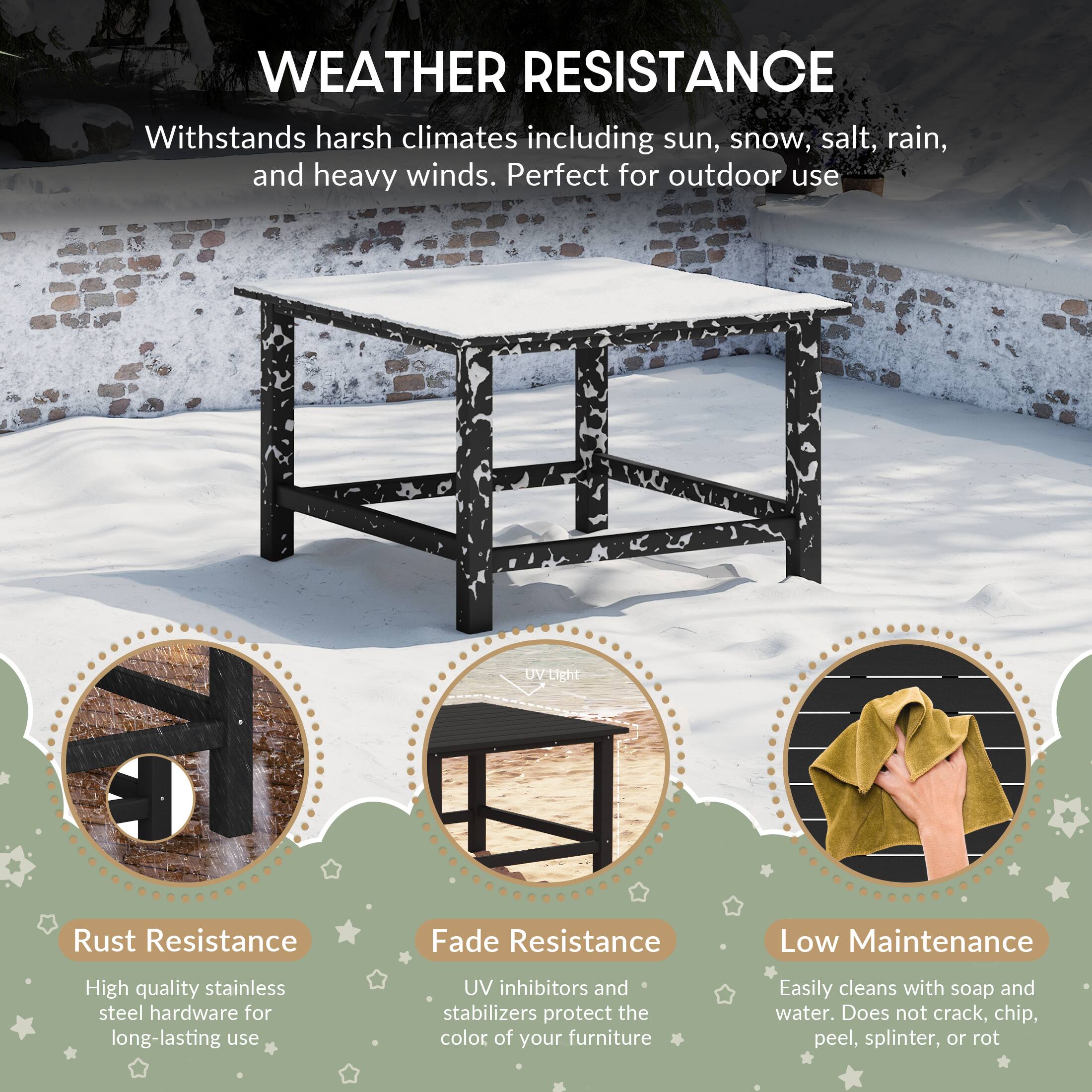 WEATHER RESISTANCE  
Withstands harsh climates including sun, snow, salt, rain, and heavy winds. Perfect for outdoor use  

Rust Resistance  
High quality stainless steel hardware for long-lasting use  

Fade Resistance  
UV inhibitors and stabilizers protect the color of your furniture  

Low Maintenance  
Easily cleans with soap and water. Does not crack, chip, peel, splinter, or rot