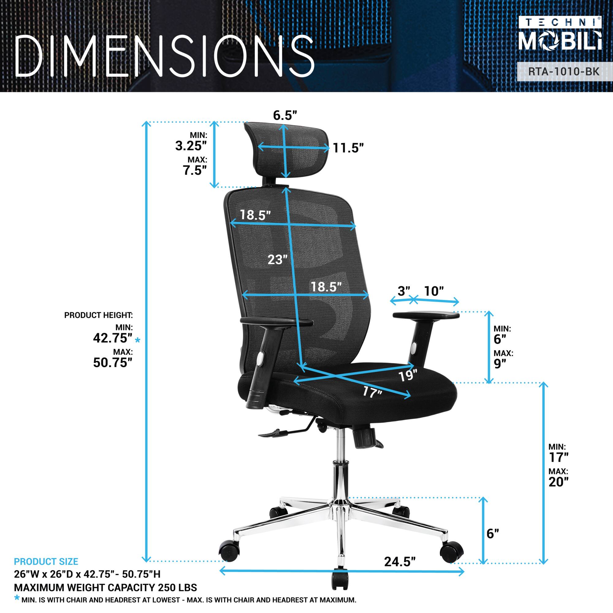 **DIMENSIONS**

- **TECHNI MOBIL**
- **RTA-1010-BK**

**PRODUCT SIZE:**
- 26"W x 26"D x 42.75" - 50.75"H

**PRODUCT HEIGHT:**
- MIN: 42.75"
- MAX: 50.75"

**MAXIMUM WEIGHT CAPACITY:**
- 250 LBS
- MIN. IS WITH CHAIR AND HEADREST AT LOWEST
- MAX. IS WITH CHAIR AND HEADREST AT MAXIMUM

**DIMENSIONS:**
- 6.5"
- 11.5"
- 18.5"
- 23"
- 18.5"
- 3" x 10"
- 17"
- 19"
- 6"
- 17" - 20"
- 6"
- 24.5"

- MIN: 3.25"
- MAX: 7.5"
- MIN: 6"
- MAX: 9"
- MIN: 17"
- MAX: 20"