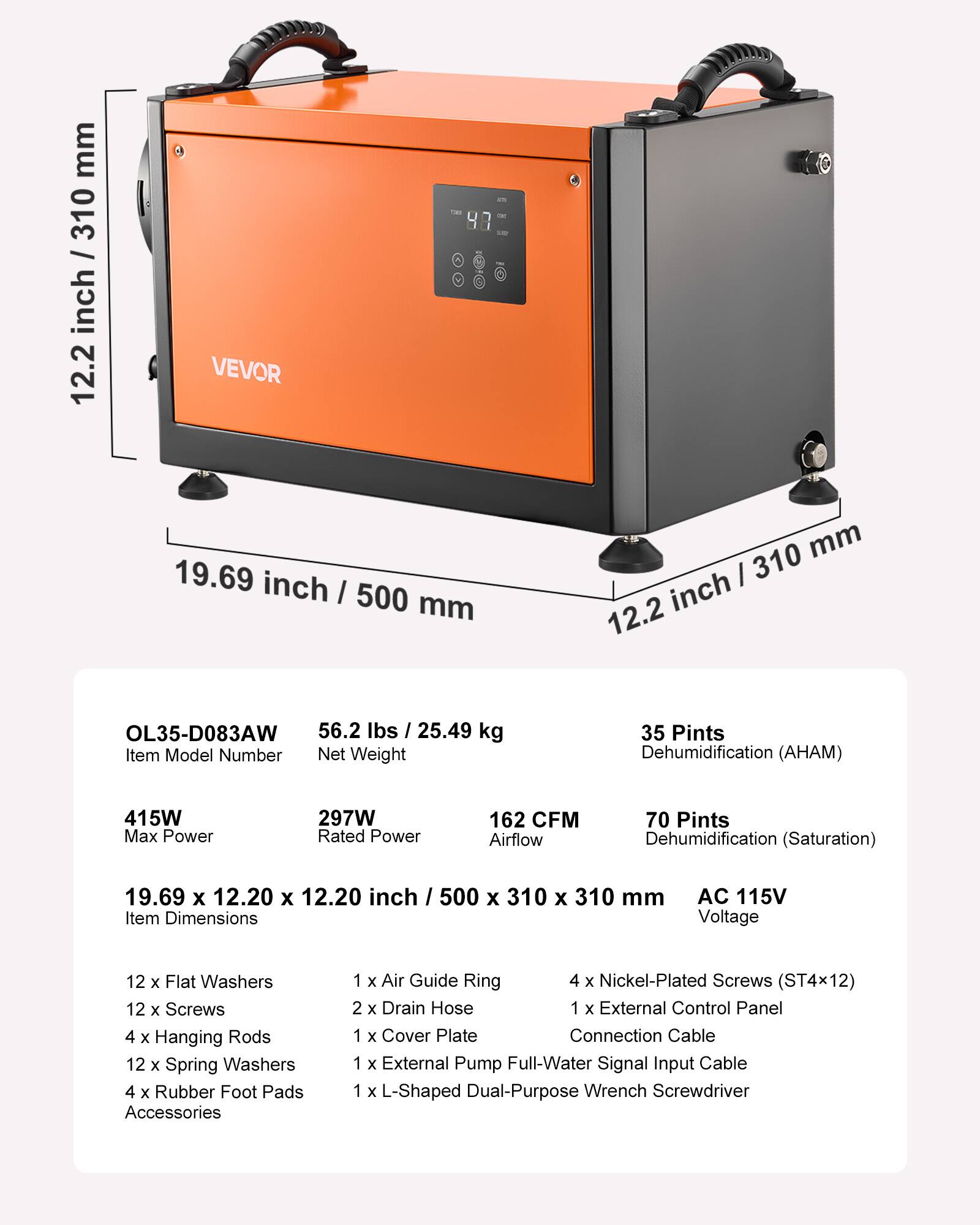mm 310 / inch 12.2  
VEVOR  
tom 47  
19.69 inch / 500 mm  
310 mm 12.2 inch  
OL35-D083AW 56.2 lbs / 25.49 kg Item Model Number Net Weight  
35 Pints Dehumidification (AHAM)  
415W Max Power  
297W Rated Power  
162 CFM Airflow  
70 Pints Dehumidification (Saturation)  
19.69 x 12.20 x 12.20 inch / 500 x 310 x 310 mm Item Dimensions  
AC 115V Voltage  
12 x Flat Washers 12 x Screws 4 x Hanging Rods 12 x Spring Washers 4 x Rubber Foot Pads Accessories  
1 x Air Guide Ring 4 x Nickel-Plated Screws (ST4x12) 2 x Drain Hose 1 x External Control Panel 1 x Cover Plate Connection Cable 1 x External Pump Full-Water Signal Input Cable 1 x