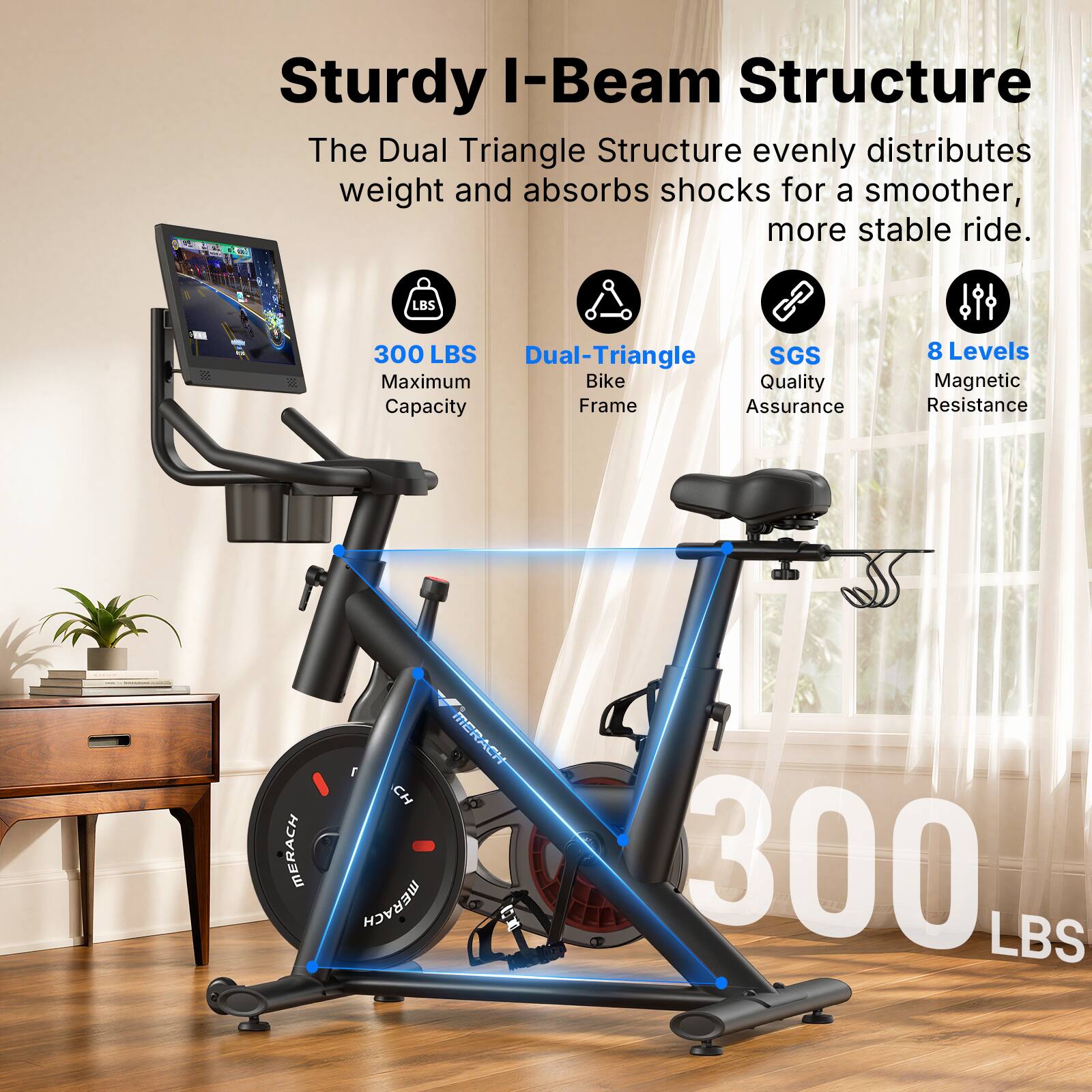 Sturdy I-Beam Structure  
The Dual Triangle Structure evenly distributes weight and absorbs shocks for a smoother, more stable ride.  

- 300 LBS Maximum Capacity  
- Dual-Triangle Bike Frame  
- SGS Quality Assurance  
- 8 Levels Magnetic Resistance  

MERACH  
MERACH  
MERACH  
300 LBS