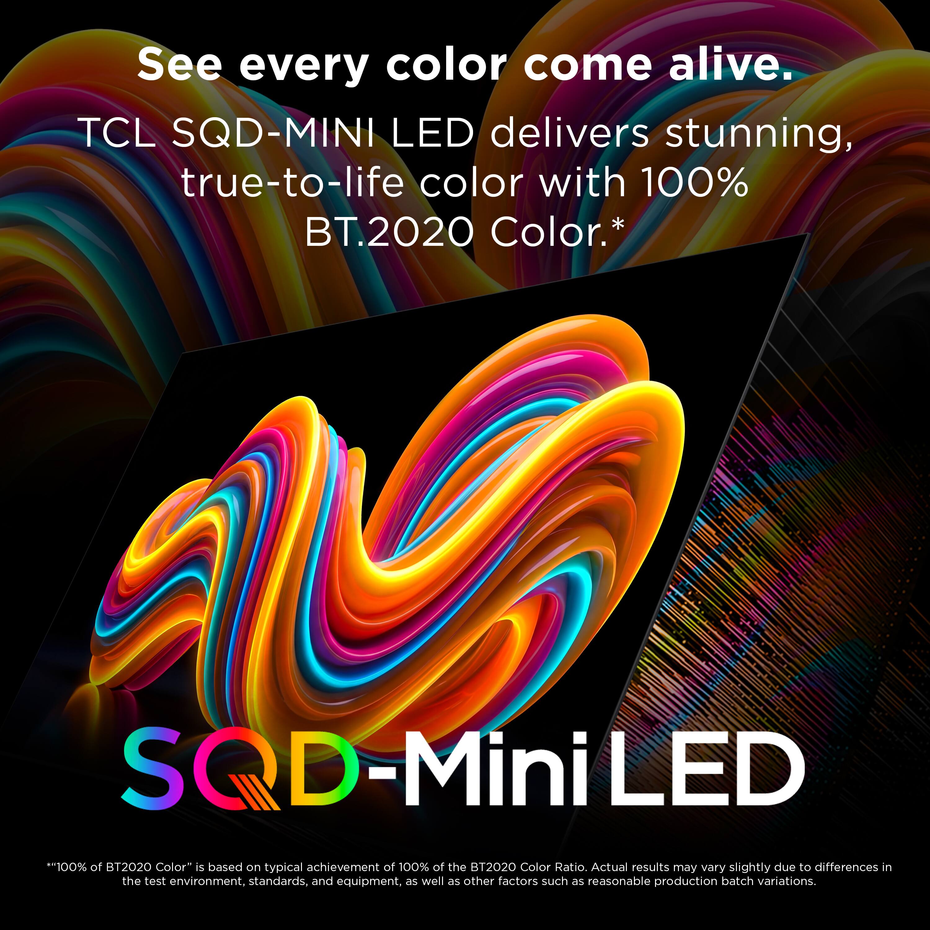 See every color come alive.  
TCL SQD-MINI LED delivers stunning, true-to-life color with 100% BT.2020 Color.*  
SQD-MiniLED  
*"100% of BT2020 Color" is based on typical achievement of 100% of the BT2020 Color Ratio. Actual results may vary slightly due to differences in the test environment, standards, and equipment, as well as other factors such as reasonable production batch variations.