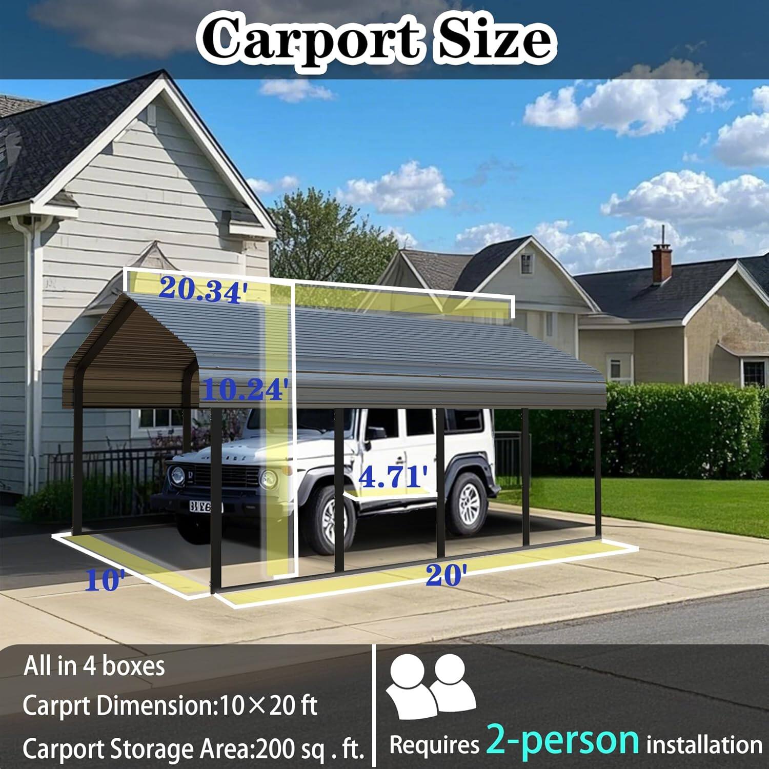 Carport Size: 20.34' x 10.24' x 4.71'  
All in 4 boxes  
Carport Dimension: 10' x 20 ft  
Carport Storage Area: 200 sq. ft.  
Requires 2-person installation