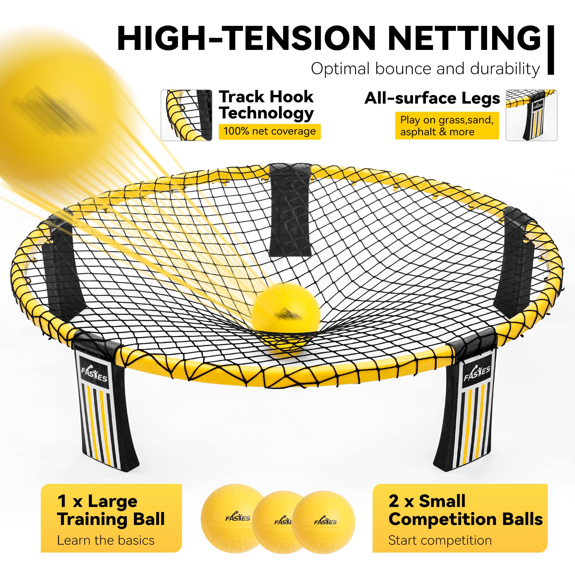 HIGH-TENSION NETTING  
Optimal bounce and durability

Track Hook Technology  
100% net coverage

All-surface Legs  
Play on grass, sand, asphalt & more

1 x Large Training Ball  
Learn the basics

2 x Small Competition Balls  
Start competition