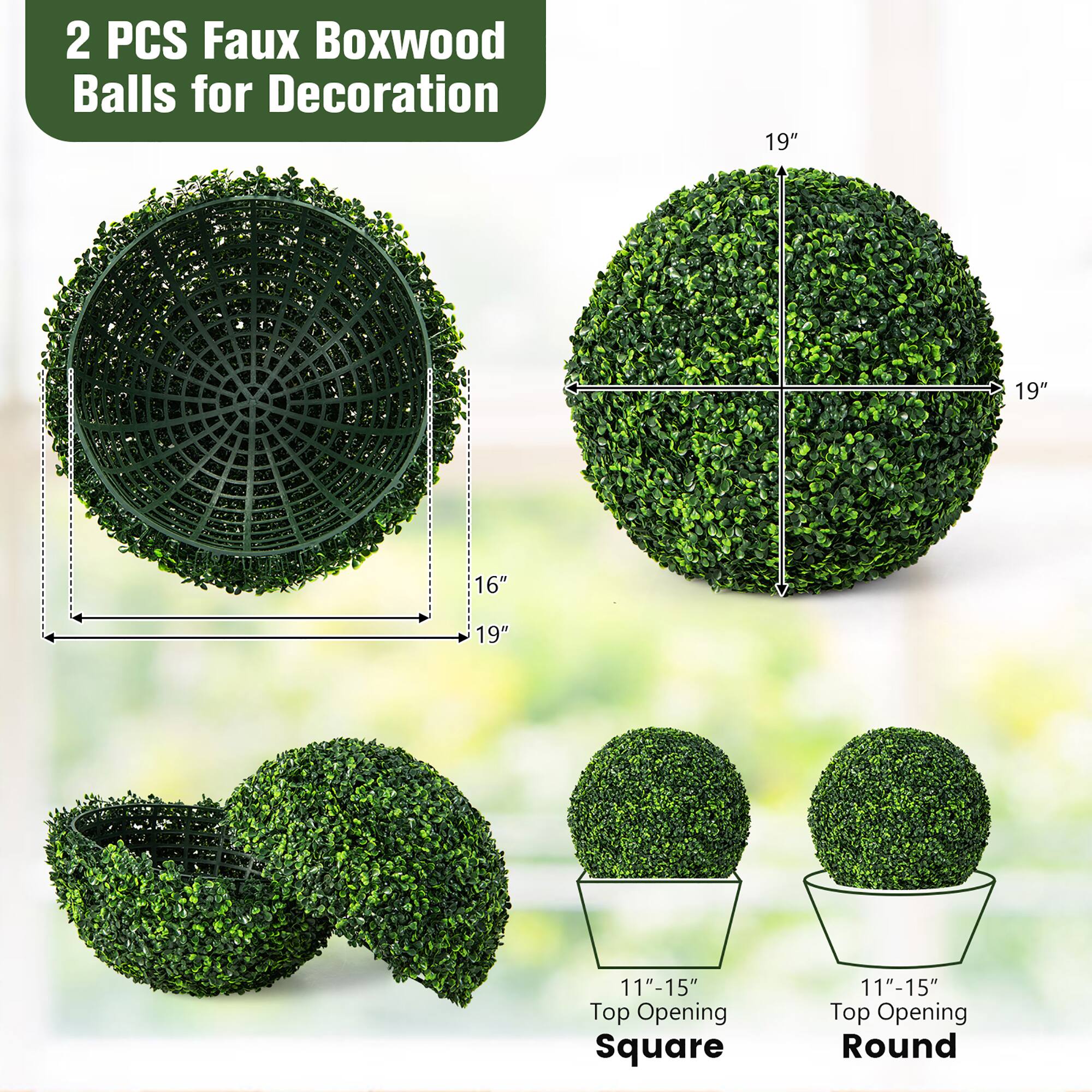 2 PCS Faux Boxwood Balls for Decoration

19" x 19" x 16"  
11"-15" Top Opening Square  
11"-15" Top Opening Round