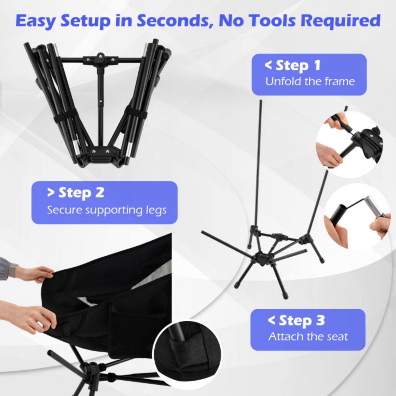 Easy Setup in Seconds, No Tools Required

Step 1: Unfold the frame

Step 2: Secure supporting legs

Step 3: Attach the seat