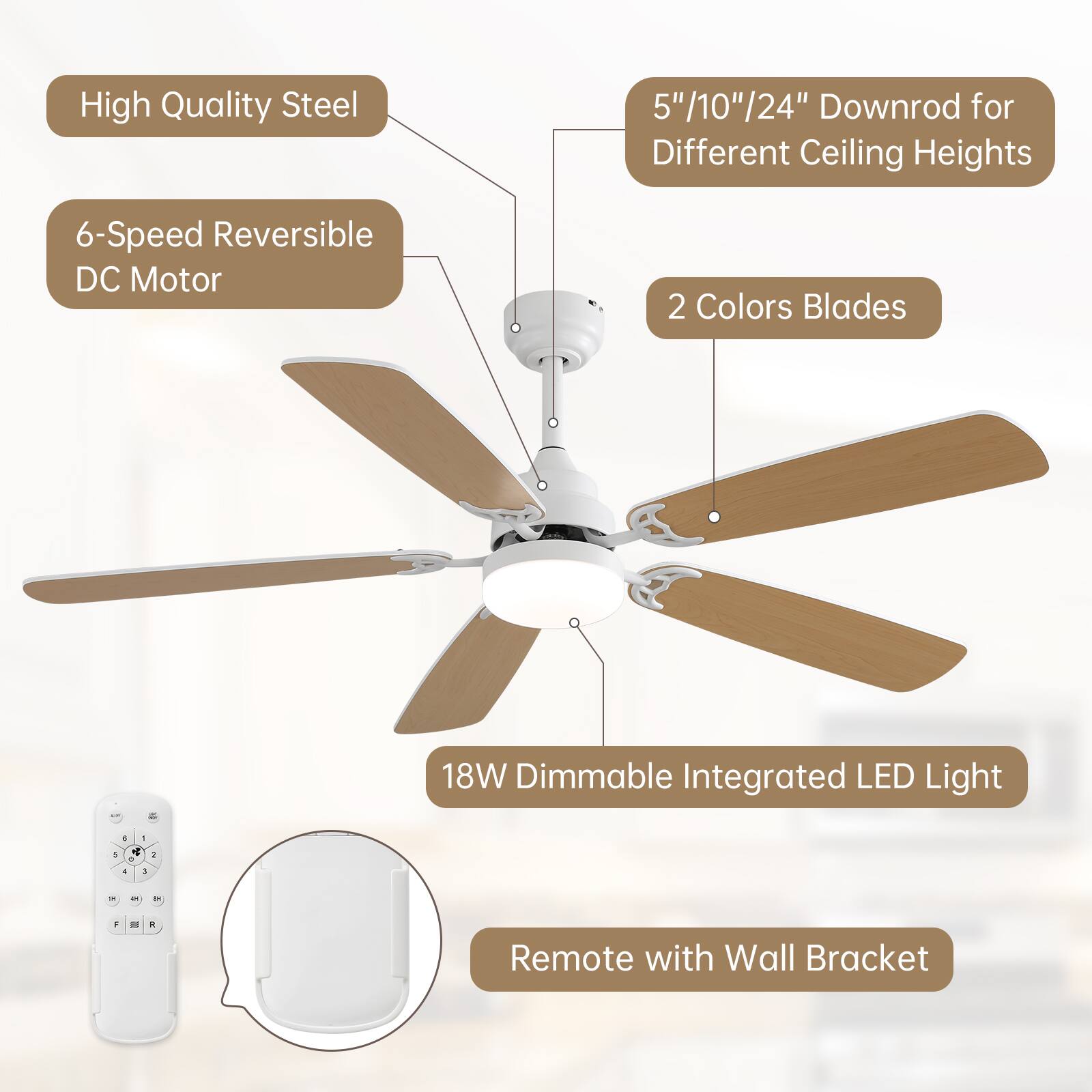 High Quality Steel  
6-Speed Reversible DC Motor  
5"/10"/24" Downrod for Different Ceiling Heights  
2 Colors Blades  
18W Dimmable Integrated LED Light  
Remote with Wall Bracket