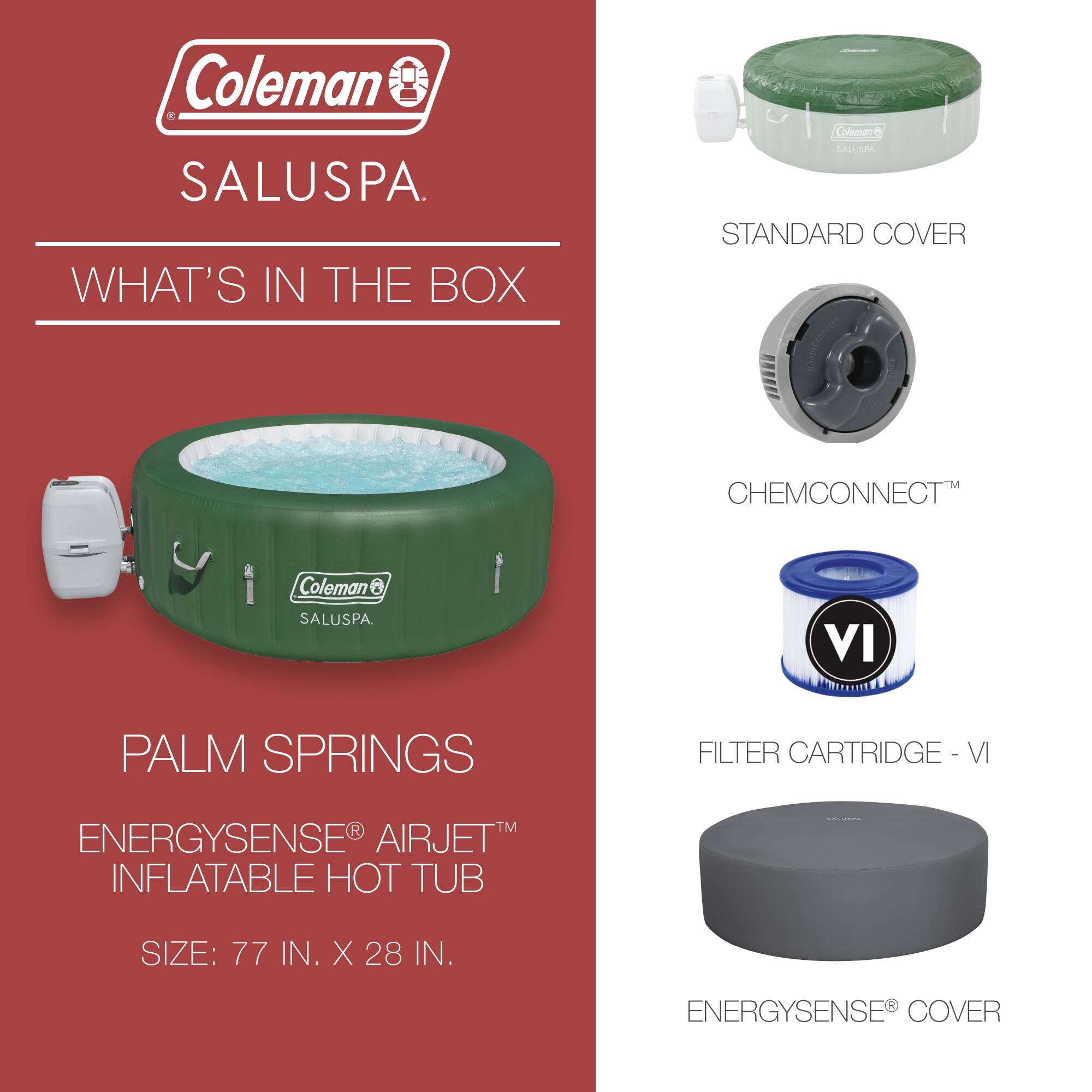 Coleman SALUSPA.  
WHAT'S IN THE BOX  

Coleman SALUSPA  
PALM SPRINGS  
ENERGYSENSE® AIRJET™ INFLATABLE HOT TUB  
SIZE: 77 IN. X 28 IN.  

STANDARD COVER  
CHEMCONNECT™  
FILTER CARTRIDGE - VI  
ENERGYSENSE® COVER